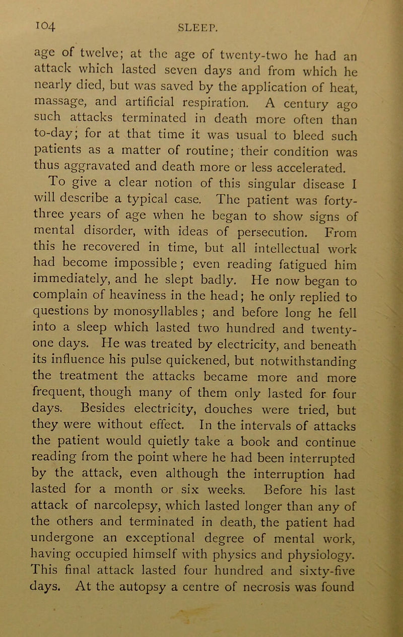 age of twelve; at the age of twenty-two he had an attack which lasted seven days and from which he nearly died, but was saved by the application of heat, massage, and artificial respiration. A century ago such attacks terminated in death more often than to-day; for at that time it was usual to bleed such patients as a matter of routine; their condition was thus aggravated and death more or less accelerated. To give a clear notion of this singular disease I will describe a typical case. The patient was forty- three years of age when he began to show signs of mental disorder, with ideas of persecution. From this he recovered in time, but all intellectual work had become impossible; even reading fatigued him immediately, and he slept badly. He now began to complain of heaviness in the head; he only replied to questions by monosyllables ; and before long he fell into a sleep which lasted two hundred and twenty- one days. He was treated by electricity, and beneath its influence his pulse quickened, but notwithstanding the treatment the attacks became more and more frequent, though many of them only lasted for four days. Besides electricity, douches were tried, but they were without effect. In the intervals of attacks the patient would quietly take a book and continue reading from the point where he had been interrupted by the attack, even although the interruption had lasted for a month or six weeks. Before his last attack of narcolepsy, which lasted longer than any of the others and terminated in death, the patient had undergone an exceptional degree of mental work, having occupied himself with physics and physiology. This final attack lasted four hundred and sixty-five days. At the autopsy a centre of necrosis was found