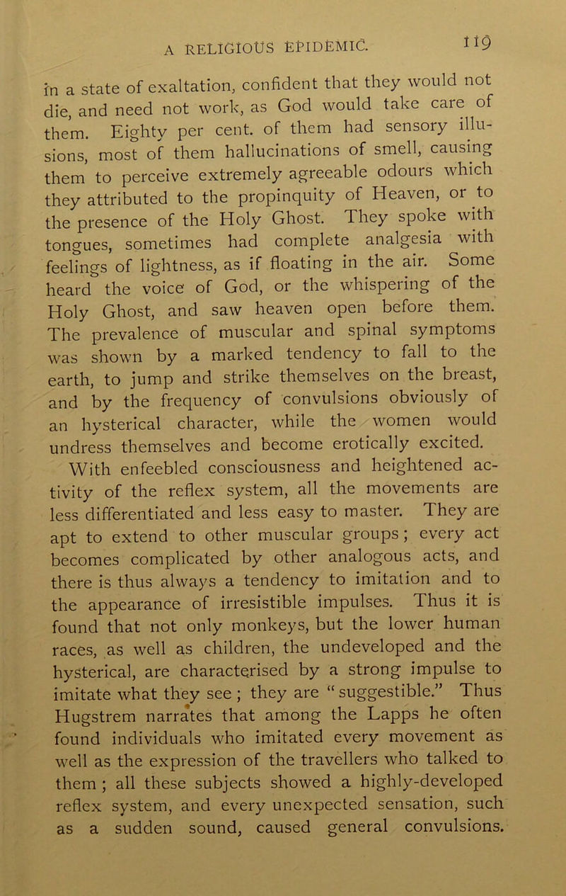 A RELIGIOUS ERIDEMIG. fn a state of exaltation^ confident that they would not die, and need not work, as God would take care of them. Eighty per cent, of them had sensory illu- sions, most of them hallucinations of smell, causing them to perceive extremely agreeable odours which they attributed to the propinquity of Heaven, or to the presence of the Holy Ghost. They spoke with tongues, sometimes had complete analgesia with feelings of lightness, as if floating in the air. Some heard the voice of God, or the whispering of the Holy Ghost, and saw heaven open before them. The prevalence of muscular and spinal symptoms was shown by a marked tendency to fall to the earth, to jump and strike themselves on the breast, and by the frequency of convulsions obviously of an hysterical character, while the women would undress themselves and become erotically excited. With enfeebled consciousness and heightened ac- tivity of the reflex system, all the movements are less differentiated and less easy to master. They are apt to extend to other muscular groups; every act becomes complicated by other analogous acts, and there is thus always a tendency to imitation and to the appearance of irresistible impulses. Thus it is found that not only monkeys, but the lower human races, as well as children, the undeveloped and the hysterical, are characterised by a strong impulse to imitate what they see ; they are “suggestible.” Thus Hugstrem narrates that among the Lapps he often found individuals who imitated every movement as well as the expression of the travellers who talked to them ; all these subjects showed a highly-developed reflex system, and every unexpected sensation, such as a sudden sound, caused general convulsions.