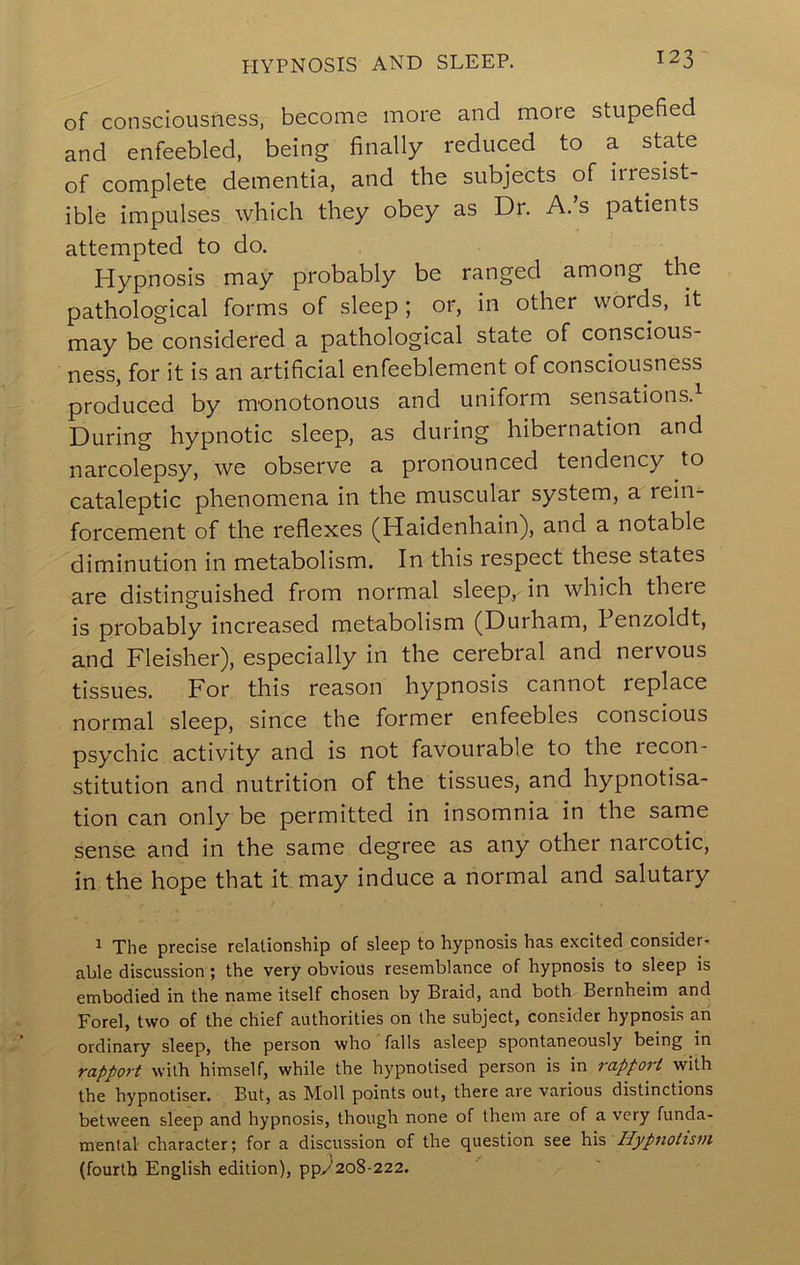 hypnosis and sleep. of consciousness, become more and more stupefied and enfeebled, being finally reduced to a state of complete dementia, and the subjects of irresist- ible impulses which they obey as Dr. A. s patients attempted to do. Hypnosis may probably be ranged among the pathological forms of sleep ; or, in other words, it may be considered a pathological state of conscious- ness, for it is an artificial enfeeblement of consciousness produced by monotonous and uniform sensations. During hypnotic sleep, as during hibernation and narcolepsy, we observe a pronounced tendency to cataleptic phenomena in the muscular system, a rein- forcement of the reflexes (Haidenhain), and a notable diminution in metabolism. In this respect these states are distinguished from normal sleep, in which there is probably increased metabolism (Durham, Fenzoldt, and Fleisher), especially in the cerebral and nervous tissues. For this reason hypnosis cannot replace normal sleep, since the former enfeebles conscious psychic activity and is not favourable to the recon- stitution and nutrition of the tissues, and hypnotisa- tion can only be permitted in insomnia in the same sense and in the same degree as any other narcotic, in the hope that it may induce a normal and salutary 1 The precise relationship of sleep to hypnosis has excited consider, able discussion; the very obvious resemblance of hypnosis to sleep is embodied in the name itself chosen by Braid, and both Bernheim and Forel, two of the chief authorities on the subject, consider hypnosis an ordinary sleep, the person who falls asleep spontaneously being in rapport with himself, while the hypnotised person is in rapport with the hypnotiser. But, as Moll points out, there are various distinctions between sleep and hypnosis, though none of them are of a very funda- mental character; for a discussion of the question see his Hypnotis7)i (fourth English edition), ppy^2o8-222.