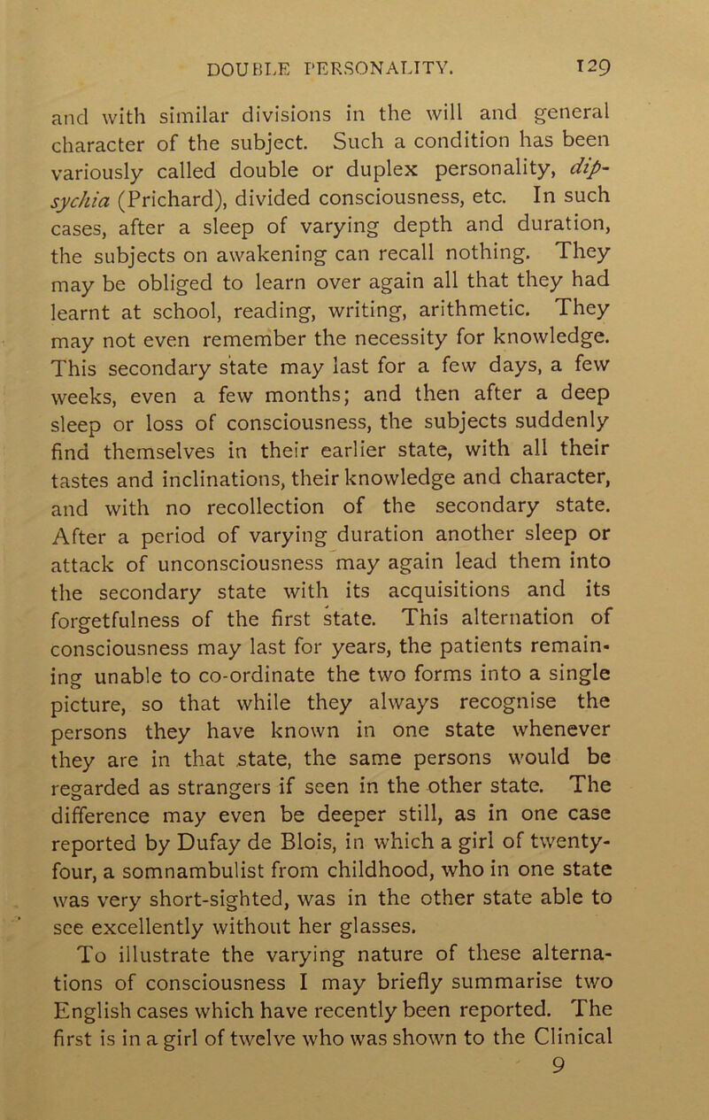 and with similar divisions in the will and general character of the subject. Such a condition has been variously called double or duplex personality, dip- sychia (Prichard), divided consciousness, etc. In such cases, after a sleep of varying depth and duration, the subjects on awakening can recall nothing. They may be obliged to learn over again all that they had learnt at school, reading, writing, arithmetic. They may not even remember the necessity for knowledge. This secondary state may last for a few days, a few weeks, even a few months; and then after a deep sleep or loss of consciousness, the subjects suddenly find themselves in their earlier state, with all their tastes and inclinations, their knowledge and character, and with no recollection of the secondary state. After a period of varying duration another sleep or attack of unconsciousness may again lead them into the secondary state with its acquisitions and its forgetfulness of the first kate. This alternation of consciousness may last for years, the patients remain- ing unable to co-ordinate the two forms into a single picture, so that while they always recognise the persons they have known in one state whenever they are in that state, the same persons would be regarded as strangers if seen in the other state. The difference may even be deeper still, as in one case reported by Dufay de Blois, in which a girl of twenty- four, a somnambulist from childhood, who in one state was very short-sighted, was in the other state able to see excellently without her glasses. To illustrate the varying nature of these alterna- tions of consciousness I may briefly summarise two English cases which have recently been reported. The first is in a girl of twelve who was shown to the Clinical 9