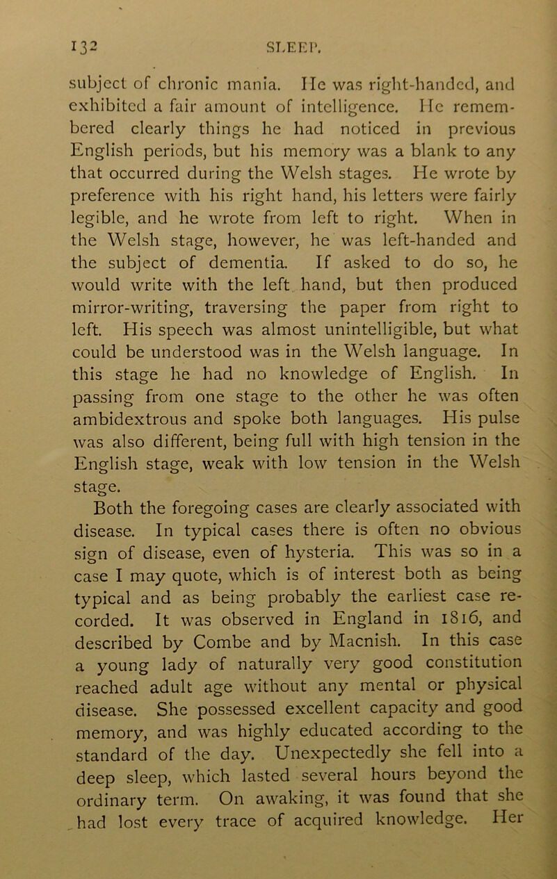 subject of clironic mania. Me was right-handed, and exhibited a fair amount of intelligence. He remem- bered clearly things he had noticed in previous English periods, but his memory was a blank to any that occurred during the Welsh stages. He wrote by preference with his right hand, his letters were fairly legible, and he wrote from left to right. When in the Welsh stage, however, he was left-handed and the subject of dementia. If asked to do so, he would write with the left hand, but then produced mirror-writing, traversing the paper from right to left. His speech was almost unintelligible, but what could be understood was in the Welsh language. In this stage he had no knowledge of English. In passing from one stage to the other he was often ambidextrous and spoke both languages. His pulse was also different, being full with high tension in the English stage, weak with low tension in the Welsh stage. Both the foregoing cases are clearly associated with disease. In typical cases there is often no obvious sign of disease, even of hysteria. This was so in a case I may quote, which is of interest both as being typical and as being probably the earliest case re- corded. It was observed in England in i8i6, and described by Combe and by Macnish. In this case a young lady of naturally very good constitution reached adult age without any mental or physical disease. She possessed excellent capacity and good memory, and was highly educated according to the standard of the day. Unexpectedly she fell into a deep sleep, which lasted several hours beyond the ordinary term. On awaking, it was found that she ,had lost every trace of acquired knowledge. Her