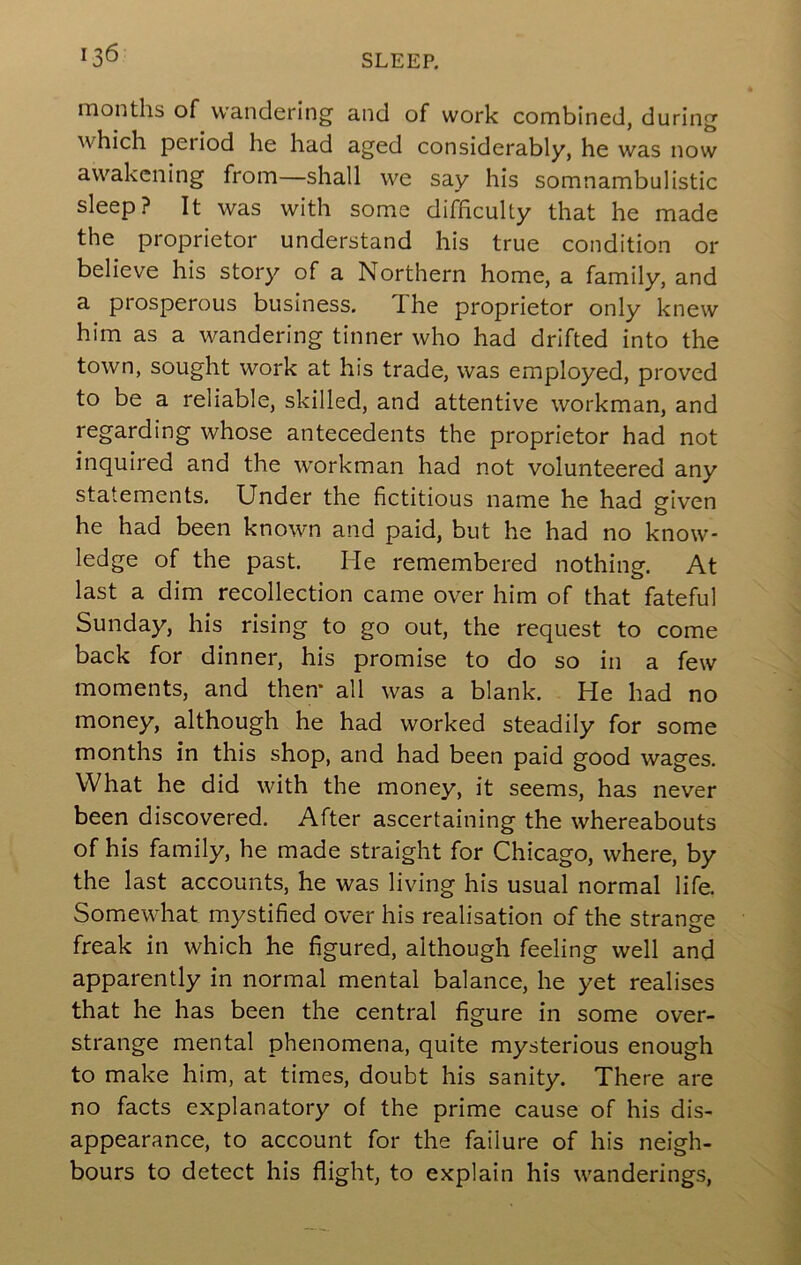 months of wandering and of work combined, during which period he had aged considerably, he was now awakening from—shall we say his somnambulistic sleep? It was with some difficulty that he made the proprietor understand his true condition or believe his story of a Northern home, a family, and a prosperous business. The proprietor only knew him as a wandering tinner who had drifted into the town, sought work at his trade, was employed, proved to be a reliable, skilled, and attentive workman, and regarding whose antecedents the proprietor had not inquired and the workman had not volunteered any statements. Under the fictitious name he had given he had been known and paid, but he had no know- ledge of the past. He remembered nothing. At last a dim recollection came over him of that fateful Sunday, his rising to go out, the request to come back for dinner, his promise to do so in a few moments, and then* all was a blank. He had no money, although he had worked steadily for some months in this shop, and had been paid good wages. What he did with the money, it seems, has never been discovered. After ascertaining the whereabouts of his family, he made straight for Chicago, where, by the last accounts, he was living his usual normal life. Somewhat mystified over his realisation of the strange freak in which he figured, although feeling well and apparently in normal mental balance, he yet realises that he has been the central figure in some over- strange mental phenomena, quite mysterious enough to make him, at times, doubt his sanity. There are no facts explanatory of the prime cause of his dis- appearance, to account for the failure of his neigh- bours to detect his flight, to explain his wanderings,