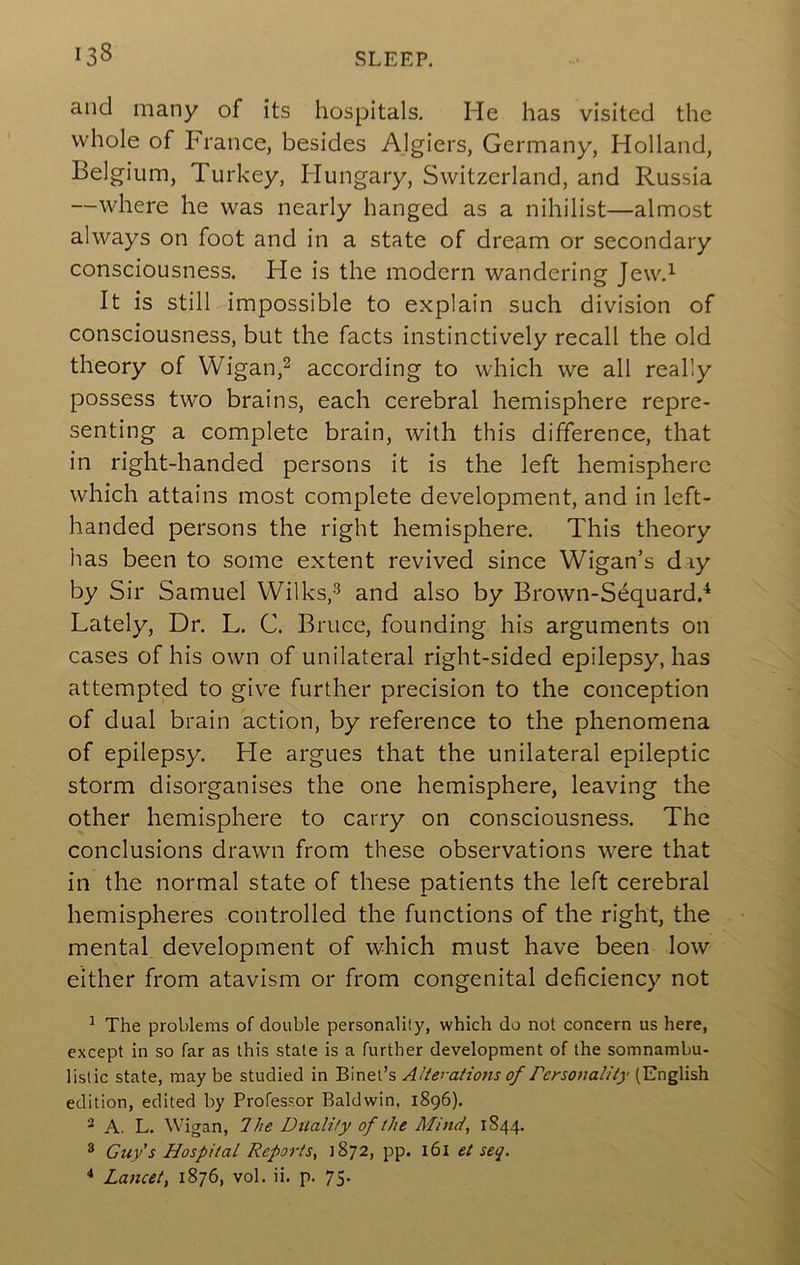 and many of its hospitals. He has visited the whole of France, besides Algiers, Germany, Holland, Belgium, Turkey, Hungary, Switzerland, and Russia —where he was nearly hanged as a nihilist—almost always on foot and in a state of dream or secondary consciousness. He is the modern wandering Jew.^ It is still impossible to explain such division of consciousness, but the facts instinctively recall the old theory of Wigan,^ according to which we all really possess two brains, each cerebral hemisphere repre- senting a complete brain, with this difference, that in right-handed persons it is the left hemisphere which attains most complete development, and in left- handed persons the right hemisphere. This theory has been to some extent revived since Wigan’s diy by Sir Samuel Wilks,^ and also by Brown-Sequardd Lately, Dr. L. C. Bruce, founding his arguments on cases of his own of unilateral right-sided epilepsy, has attempted to give further precision to the conception of dual brain action, by reference to the phenomena of epilepsy. He argues that the unilateral epileptic storm disorganises the one hemisphere, leaving the other hemisphere to carry on consciousness. The conclusions drawn from these observations were that in the normal state of these patients the left cerebral hemispheres controlled the functions of the right, the mental development of which must have been low either from atavism or from congenital deficiency not ^ The problems of double personality, which do not concern us here, except in so far as this state is a further development of the somnambu- listic state, maybe studied in Binet’s Alterations of rersonality (English edition, edited by Professor Baldwin, 1896). ^ A. L. Wigan, Ihe Ditality of the Mind, 1844. * Guy’s Hospital Reports, 1872, pp. l6l et seq. Lancet, 1876, vol. ii. p. 75.