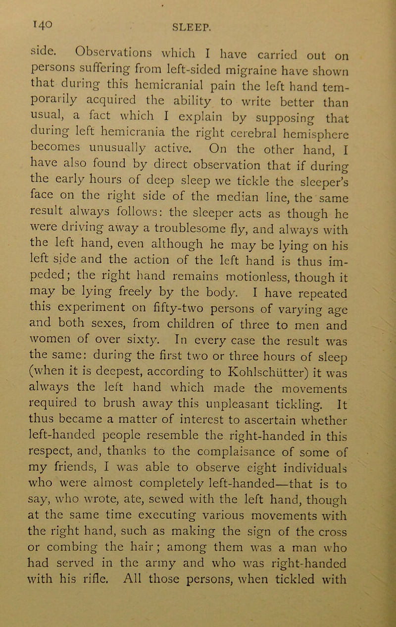 side. Observations which I have carried out on persons suffering from left-sided migraine have shown that during this hemicranial pain the left hand tem- porarily acquired the ability to write better than usual, a fact which I explain by supposing that dining left hemicrania the right cerebral hemisphere becomes unusually active. On the other hand, I have also found by direct observation that if during the early hours of deep sleep we tickle the sleeper’s face on the right side of the median line, the same result always follows: the sleeper acts as though he were driving away a troublesome fly, and always with the left hand, even although he may be lying on his left side and the action of the left hand is thus im- peded; the right hand remains motionless, though it may be lying freely by the body. I have repeated this experiment on fifty-two persons of varying age and both sexes, from children of three to men and women of over sixty. In every case the result was the same: during the first two or three hours of sleep (when it is deepest, according to Kohlschiitter) it was always the left hand which made the movements required to brush away this unpleasant tickling. It thus became a matter of interest to ascertain whether left-handed people resemble the right-handed in this respect, and, thanks to the complaisance of some of my friends, I was able to observe eight individuals who were almost completely left-handed—that is to say, who wrote, ate, sewed with the left hand, though at the same time executing various movements with the right hand, such as making the sign of the cross or combing the hair; among them was a man who had served in the army and who was right-handed with his rifle. All those persons, when tickled with