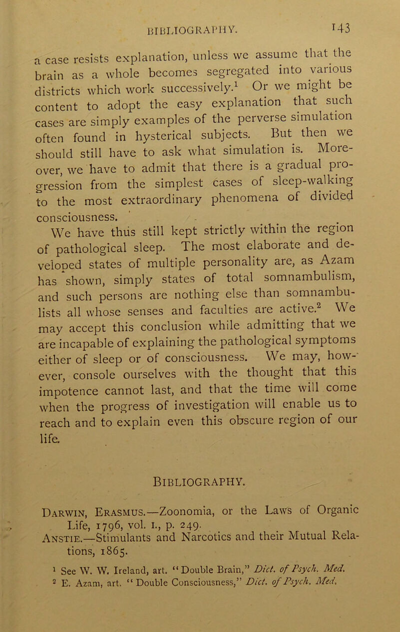 a case resists explanation, unless we assume that the brain as a whole becomes segregated into various districts which work successively.^ Or we might be content to adopt the easy explanation that such cases are simply examples of the perverse simulation often found in hysterical subjects. But then we should still have to ask what simulation is. More- over, we have to admit that there is a gradual pro- gression from the simplest cases of sleep-walking to the most extraordinary phenomena of divided consciousness. We have thiis still kept strictly within the region of pathological sleep. The most elaborate and de- veloped states of multiple personality are, as Azam has shown, simply states of total somnambulism, and such persons are nothing else than somnambu- lists all whose senses and faculties are active.^ We may accept this conclusfon while admitting that we are incapable of explaining the pathological symptoms either of sleep or of consciousness. We may, how-- ever, console ourselves with the thought that this impotence cannot last, and that the time will come when the progress of investigation will enable us to reach and to explain even this obscure region of our life. Bibliography. Darwin, Erasmus.—Zoonomia, or the Laws of Organic Life, 1796, vol. I., p. 249. Anstie.—Stimulants and Narcotics and their Mutual Rela- tions, 1865. 1 See W. W. Ireland, art. “Double Brain,” Diet, of Psych. Med. E. Azam, art. “ Double Consciousness,” Diet, of Psych. Med.