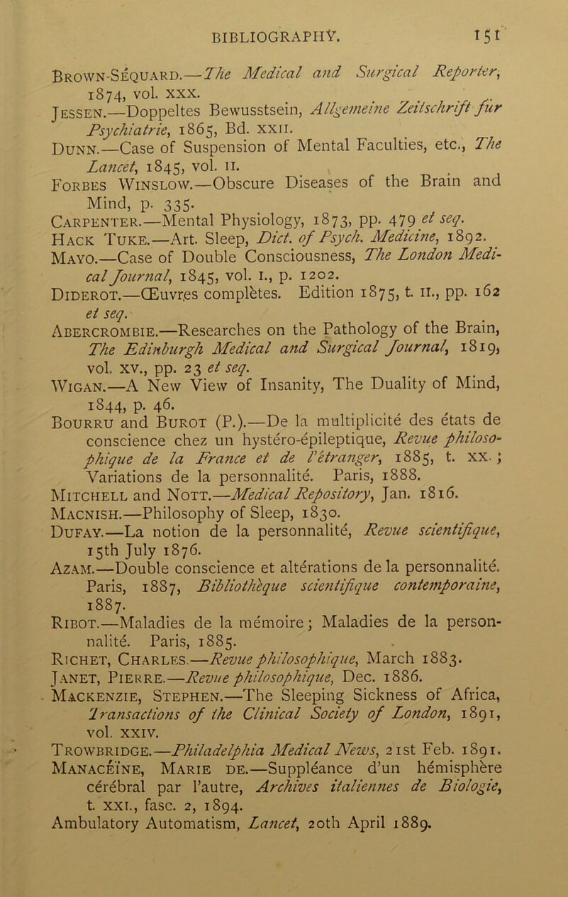 Brown-Sequard.—The Medical and Surgical Reporter, 1874, vol. XXX. J ESSEN.—Doppeltes Bewusstsein, Allgemeine Zeiischrift fur Rsychiatrie, 1865, Bd. xxii. Dunn.—Case of Suspension of Mental Faculties, etc., The Laficet, 1845, vol. ii. Forbes Winslow.—Obscure Diseases of the Brain and Mind, p. 335. Carpenter.—Mental Physiology, 1873, pp. 479 el seq. Hack Tuke.—Art. Sleep, Diet, of Psych. Medicine, 1892. _ Mayo.—Case of Double Consciousness, The London Medi- cal Journal, 1845, vol. I., p. 1202. Diderot.—CEuvr.es completes. Edition 1875, t. ii., pp. 162 ei seq. Abercrombie.—Researches on the Pathology of the Brain, The Edinburgh Medical and Surgical Journal, 1819, vol. XV., pp. 23 Wigan.—A New View of Insanity, The Duality of Mind, 1844, p. 46. Bourru and Burot (P.).—De la multiplicite des etats de conscience chez un hystero-epileptique. Revue philoso- phique de la France et de hstranger, 1885, t. xx.; Variations de la personnalite. Paris, 1888. Mitchell and Nott.—Medical Repository, Jan. 1816. Macnish.—Philosophy of Sleep, 1830. Dufay.—La notion de la personnalite. Revue scientfique, 15th July 1876. Azam.—Double conscience et alterations de la personnalite. Paris, 1887, Bibliotlitque scie7itifique contemporame, 1887. Ribot.—Maladies de la memoire; Maladies de la person- nalitd Paris, 1885. Richet, Charles.—Revuephilosophique, March 1883. Janet, Pierre.—Revue philosophique, Dec. 1886. Mackenzie, Stephen.—The Sleeping Sickness of Africa, Iransactions oj the Clinical Society of London, 1891, vol. XXIV. Trowbridge.—Philadelphia Medical News, 21st Feb. 1891. Manaceine, Marie de.—Suppl^ance d’un hemisphere cerebral par I’autre, Archives italiennes de Biologic, t. XXL, fasc. 2, 1894.