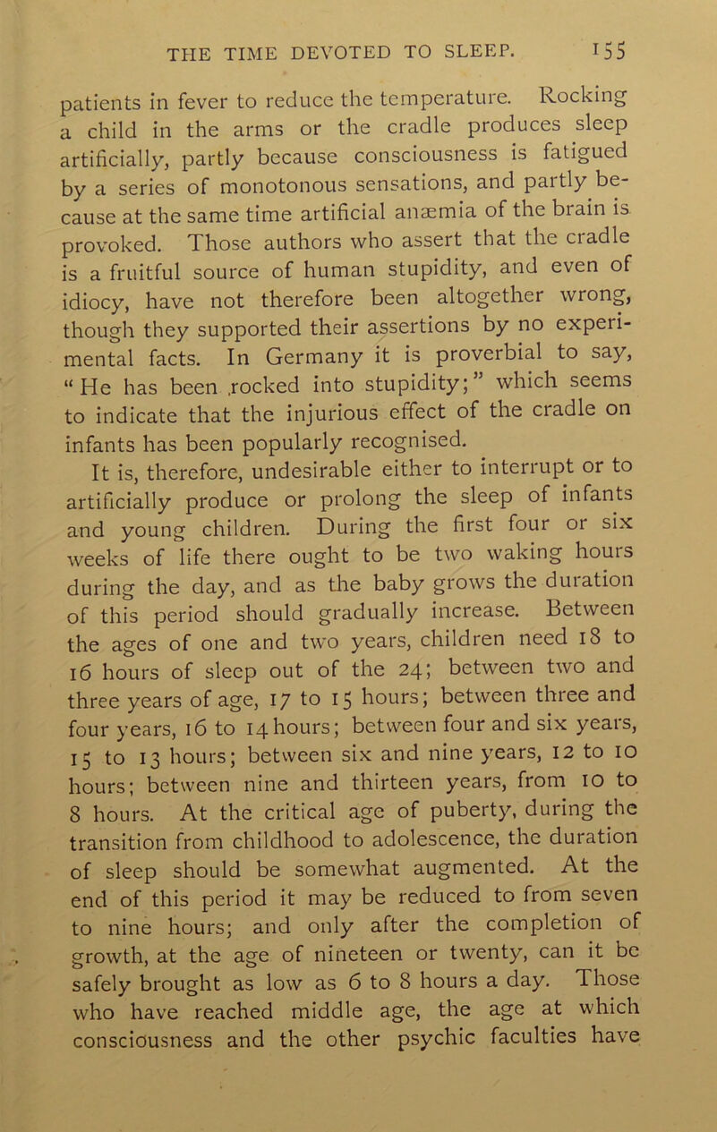 patients in fever to reduce the temperature. Rocking a child in the arms or the cradle produces sleep artificially, partly because consciousness is fatigued by a series of monotonous sensations, and partly be- cause at the same time artificial anaemia of the brain is provoked. Those authors who assert that the cradle is a fruitful source of human stupidity, and even of idiocy, have not therefore been altogether wrong, though they supported their assertions by no experi- mental facts. In Germany it is proverbial to say, “He has been .rocked into stupidity;’ which seems to indicate that the injurious effect of the cradle on infants has been popularly recognised. It is, therefore, undesirable either to interrupt or to artificially produce or prolong the sleep of infants and young children. During the first four or six weeks of life there ought to be two waking hours during the day, and as tlie baby grows the duiation of this period should gradually increase. Between the ages of one and two years, children need i8 to 16 hours of sleep out of the 24; between two and three years of age, 17 to 15 hours; between three and four years, 16 to 14hours; between four and six yeais, 15 to 13 hours; between six and nine years, 12 to 10 hours; between nine and thirteen years, from lO to 8 hours. At the critical age of puberty, during the transition from childhood to adolescence, the duration of sleep should be somewhat augmented. At the end of this period it may be reduced to from seven to nine hours; and only after the completion of growth, at the age of nineteen or twenty, can it be safely brought as low as 6 to 8 hours a day. Those who have reached middle age, the age at which consciousness and the other psychic faculties have