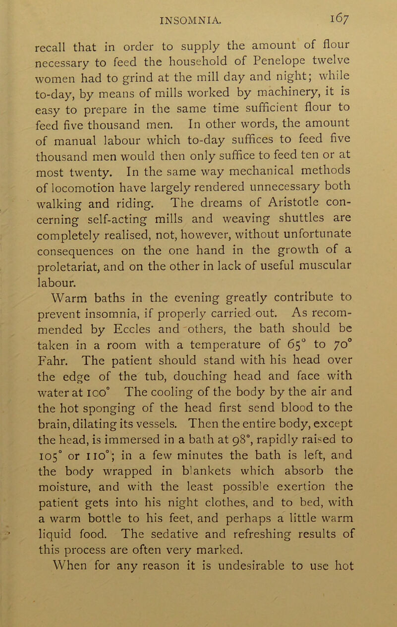 recall that in order to supply the amount of flour necessary to feed the household of Penelope twelve women had to grind at the mill day and night; while to-day, by means of mills worked by machinery, it is easy to prepare in the same time sufflcient flour to feed five thousand men. In other words, the amount of manual labour which to-day suffices to feed five thousand men would then only suffice to feed ten or at most twenty. In the same way mechanical methods of locomotion have largely rendered unnecessary both walking and riding. The dreams of Aristotle con- cerning self-acting mills and weaving shuttles are completely realised, not, however, without unfortunate consequences on the one hand in the growth of a proletariat, and on the other in lack of useful muscular labour. Warm baths in the evening greatly contribute to prevent insomnia, if properly carried out. As recom- mended by Eccles and 'others, the bath should be taken in a room with a temperature of 65“ to 70 Fahr. The patient should stand with his head over the edge of the tub, douching head and face with water at 100° The cooling of the body by the air and the hot sponging of the head first send blood to the brain, dilating its vessels. Then the entire body, except the head, is immersed in a bath at 98“, rapidly raised to 105° or 110°; in a few minutes the bath is left, and the body wrapped in blankets which absorb the moisture, and with the least possible exertion the patient gets into his night clothes, and to bed, with a warm bottle to his feet, and perhaps a little warm liquid food. The sedative and refreshing results of this process are often very marked. When for any reason it is undesirable to use hot