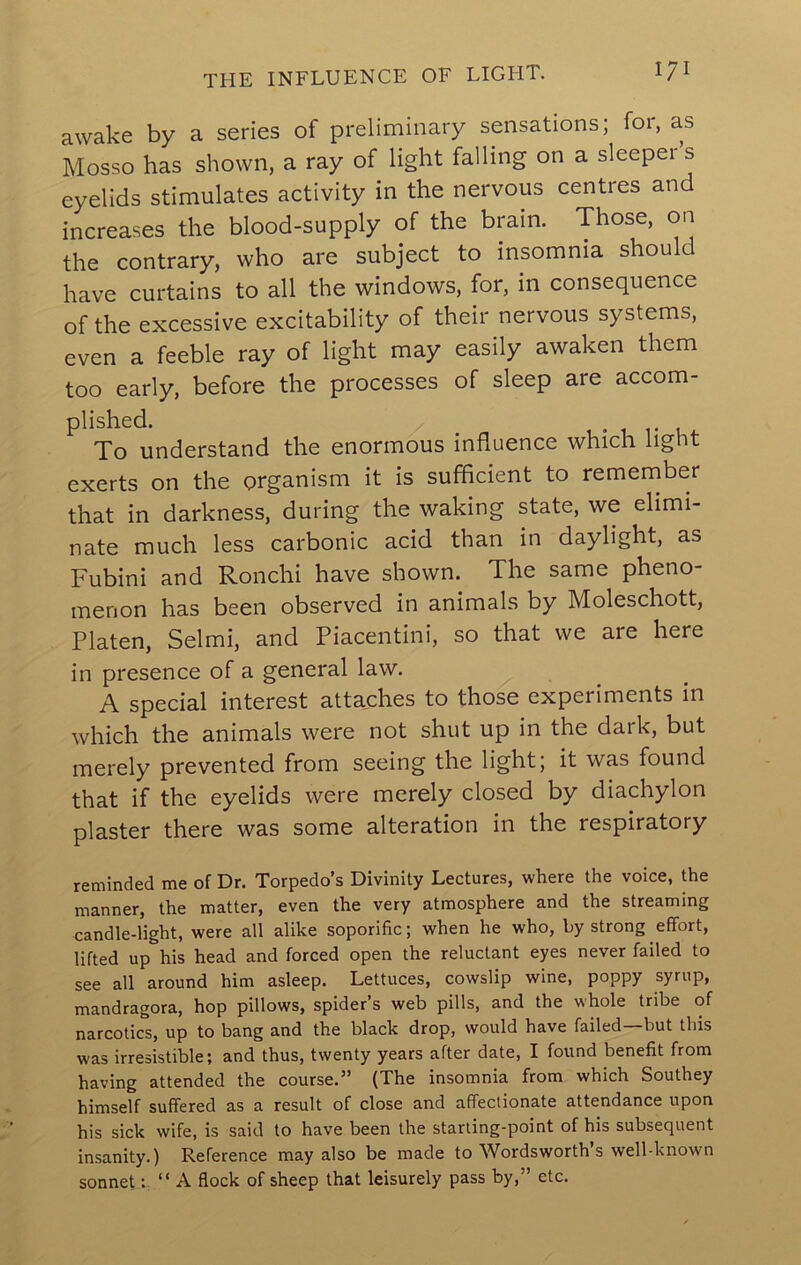 THE INFLUENCE OF LIGFIT. I?! awake by a series of preliminary sensations; for, as Mosso has shown, a ray of light falling on a sleepei s eyelids stimulates activity in the nervous centres and increases the blood-supply of the brain. Those, on the contrary, who are subject to insomnia should have curtains to all the windows, for, in consequence of the excessive excitability of their nervous systems, even a feeble ray of light may easily awaken them too early, before the processes of sleep are accom- plished. _ ■ -u u To understand the enormous influence which light exerts on the organism it is sufficient to remeniber that in darkness, during the waking state, we elimi- nate much less carbonic acid than in daylight, as Fubini and Ronchi have shown. The same pheno- menon has been observed in animals by Moleschott, Platen, Selmi, and Piacentini, so that we are here in presence of a general law. A special interest attaches to those experiments in which the animals were not shut up in the dark, but merely prevented from seeing the light; it was found that if the eyelids were merely closed by diachylon plaster there was some alteration in the respiratory reminded me of Dr. Torpedo’s Divinity Lectures, where the voice, the manner, the matter, even the very atmosphere and the streaming candle-light, were all alike soporific; when he who, by strong effort, lifted up his head and forced open the reluctant eyes never failed to see all around him asleep. Lettuces, cowslip wine, poppy syrup, mandragora, hop pillows, spider’s web pills, and the whole tribe of narcotics, up to bang and the black drop, would have failed—but this was irresistible; and thus, twenty years after date, I found benefit from having attended the course.” (The insomnia from which Southey himself suffered as a result of close and affectionate attendance upon his sick wife, is said to have been the starting-point of his subsequent insanity.) Reference may also be made to Wordsworth’s well-known sonnet V “ A flock of sheep that leisurely pass by,” etc.