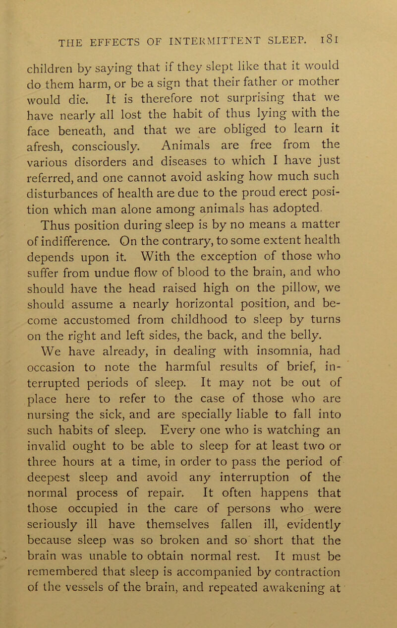 children by saying that if they slept like that it would do them harm, or be a sign that their father or mother would die. It is therefore not surprising that we have nearly all lost the habit of thus lying with the face beneath, and that we are obliged to learn it afresh, consciously. Animals are free from the various disorders and diseases to which I have just referred, and one cannot avoid asking how much such disturbances of health are due to the proud erect posi- tion which man alone among animals has adopted. Thus position during sleep is by no means a matter of indifference. On the contrary, to some extent health depends upon it. With the exception of those who suffer from undue flow of blood to the brain, and who should have the head raised high on the pillow, we should assume a nearly horizontal position, and be- come accustomed from childhood to sleep by turns on the right and left sides, the back, and the belly. We have already, in dealing with insomnia, had occasion to note the harmful results of brief, in- terrupted periods of sleep. It may not be out of place here to refer to the case of those who are nursing the sick, and are specially liable to fall into such habits of sleep. Every one who is watching an invalid ought to be able to sleep for at least two or three hours at a time, in order to pass the period of deepest sleep and avoid any interruption of the normal process of repair. It often happens that those occupied in the care of persons who were seriously ill have themselves fallen ill, evidently because sleep was so broken and so short that the brain was unable to obtain normal rest. It must be remembered that sleep is accompanied by contraction of the vessels of the brain, and repeated awakening at