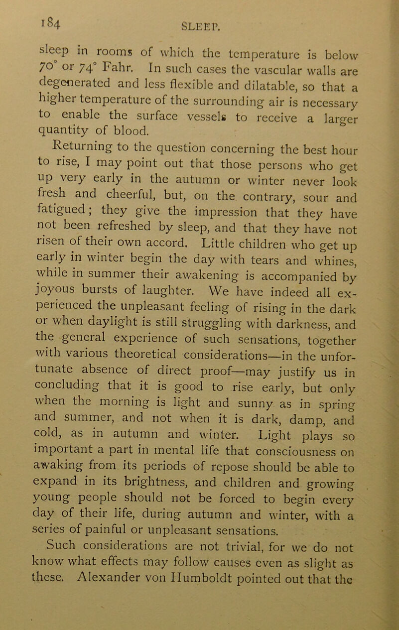 sleep in rooms of which the temperature is below 70 or 74 Fahr. In such cases the vascular walls are degenerated and less flexible and dilatable, so that a highei temperature of the surrounding air is necessary to enable the surface vessels to receive a larger quantity of blood. Returning to the question concerning the best hour to rise, I may point out that those persons who get up very early in the autumn or winter never look fresh and cheerful, but, on the contrary, sour and fatigued ; they give the impression that they have not been refreshed by sleep, and that they have not lisen of their own accord. Little children who get up early in winter begin the day with tears and whines, while in summer their awakening is accompanied by joyous bursts of laughter. We have indeed all ex- perienced the unpleasant feeling of rising in the dark or when daylight is still struggling with darkness, and the general experience of such sensations, together with various theoretical considerations—in the unfor- tunate absence of direct proof—may justify us in concluding that it is good to rise early, but only when the morning is light and sunny as in spring and summer, and not when it is dark, damp, and cold, as in autumn and winter. Light plays so important a part in mental life that consciousness on awaking from its periods of repose should be able to expand in its brightness, and children and growing young people should not be forced to begin every day of their life, during autumn and winter, with a series of painful or unpleasant sensations. Such considerations are not trivial, for we do not know what effects may follow causes even as slight as these. Alexander von Humboldt pointed out that the