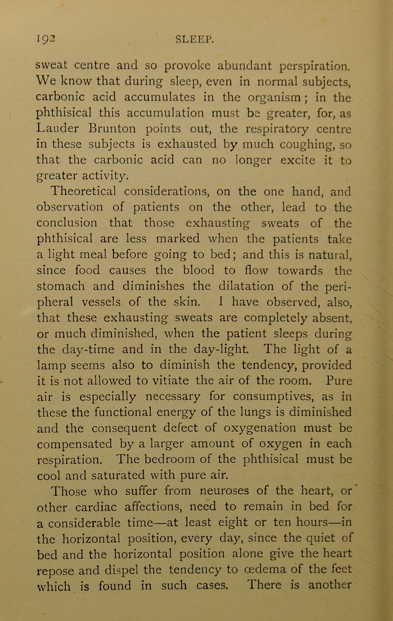 sweat centre and so provoke abundant perspiration. We know that during sleep, even in normal subjects, carbonic acid accumulates in the organism; in the phthisical this accumulation must be greater, for, as Lauder Brunton points out, the respiratory centre in these subjects is exhausted by much coughing, so that the carbonic acid can no longer excite it to greater activity. Theoretical considerations, on the one hand, and observation of patients on the other, lead to the conclusion that those exhausting sweats of the phthisical are less marked when the patients take a light meal before going to bed; and this is natural, since food causes the blood to flow towards the stomach and diminishes the dilatation of the peri- pheral vessels of the skin. I have observed, also, that these exhausting sweats are completely absent, or much diminished, when the patient sleeps during the day-time and in the day-light. The light of a lamp seems also to diminish the tendency, provided it is not allowed to vitiate the air of the room. Pure air is especially necessary for consumptives, as in these the functional energy of the lungs is diminished and the consequent defect of oxygenation must be compensated by a larger amount of oxygen in each respiration. The bedroom of the phthisical must be cool and saturated with pure air. Those who suffer from neuroses of the heart, or other cardiac affections, need to remain in bed for a considerable time—at least eight or ten hours—in the horizontal position, every day, since the quiet of bed and the horizontal position alone give the heart repose and dispel the tendency to oedema of the feet which is found in such cases. There is another