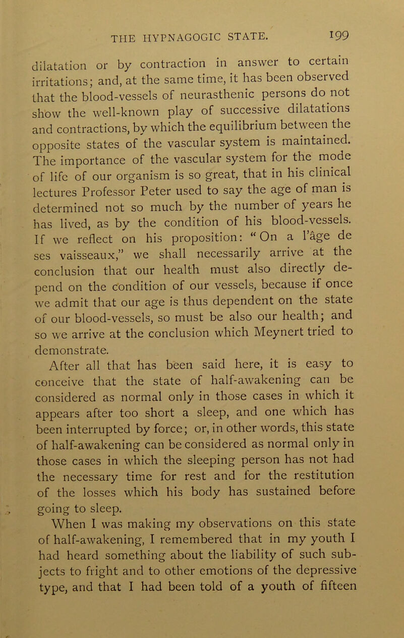 dilatation or by contraction in answer to certain irritations; and, at the same time, it has been observed that the blood-vessels of neurasthenic persons do not show the well-known play of successive dilatations and contractions, by which the equilibrium between the opposite states of the vascular system is maintained. The importance of the vascular system for the mode of life of our organism is so great, that in his clinical lectures Professor Peter used to say the age of man is determined not so much by the number of years he has lived, as by the condition of his blood-vessels. If we reflect on his proposition; “On a 1 age de ses vaisseaux,” we shall necessarily arrive at the conclusion that our health must also directly de- pend on the condition of our vessels, because if once we admit that our age is thus dependent on the state of our blood-vessels, so must be also our health; and so we arrive at the conclusion which Meynert tried to demonstrate. After all that has been said here, it is easy to conceive that the state of half-awakening can be considered as normal only in those cases in which it appears after too short a sleep, and one which has been interrupted by force; or, in other words, this state of half-awakening can be considered as normal only in those cases in which the sleeping person has not had the necessary time for rest and tor the restitution of the losses which his body has sustained before going to sleep. When 1 was making my observations on this state of half-awakening, I remembered that in my youth I had heard something about the liability of such sub- jects to fright and to other emotions of the depressive type, and that I had been told of a youth of fifteen