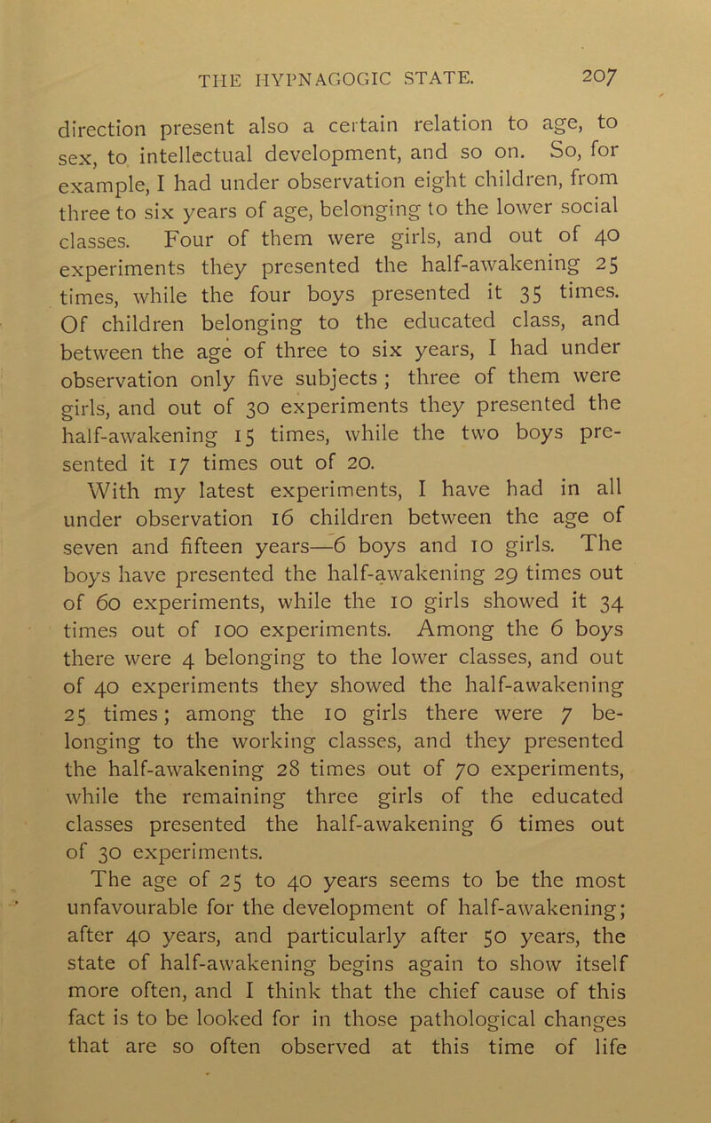 direction present also a certain relation to age, to sex, to intellectual development, and so on. So, for example, I had under observation eight children, from three to six years of age, belonging to the lower social classes. Four of them were girls, and out of 40 experiments they presented the half-awakening 25 times, while the four boys presented it 35 times. Of children belonging to the educated class, and between the age of three to six years, I had under observation only five subjects ; three of them were girls, and out of 30 experiments they presented the half-awakening 15 times, while the two boys pre- sented it 17 times out of 20. With my latest experiments, I have had in all under observation 16 children between the age of seven and fifteen years—6 boys and 10 girls. The boys have presented the half-awakening 29 times out of 60 experiments, while the 10 girls showed it 34 times out of 100 experiments. Among the 6 boys there were 4 belonging to the lower classes, and out of 40 experiments they showed the half-awakening 25 times; among the 10 girls there were 7 be- longing to the working classes, and they presented the half-awakening 28 times out of 70 experiments, while the remaining three girls of the educated classes presented the half-awakening 6 times out of 30 experiments. The age of 25 to 40 years seems to be the most unfavourable for the development of half-awakening; after 40 years, and particularly after 50 years, the state of half-awakening begins again to show itself more often, and I think that the chief cause of this fact is to be looked for in those pathological changes that are so often observed at this time of life