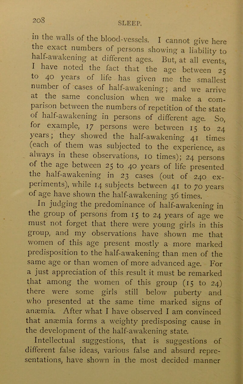 SLEEP. in the walls of the blood-vessels. I cannot give here the exact numbers of persons showing a liability to half-awakening at different ages. But, at all events, I have noted the fact that the age between 25 to 40 years of life has given me the smallest number of-cases of half-awakening; and we arrive at the same conclusion when we make a com- parison between the numbers of repetition of the state of half-awakening in persons of different age. So, for example, ly persons were between 15 to 24 years; they showed the half-awakening 41 times (each of them was subjected to the experience, as always in these observations, 10 times); 24 persons of the age between 25 to 40 years of life presented the half-awakening in 23 cases (out of 240 ex- periments), while 14 subjects between 41 to 70 years of age have shown the half-awakening 36 times. In judging the predominance of half-awakening in the group of persons from 15 to 24 years of age we must not forget that there were young girls in this group, and my observations have shown me that women of this age present mostly a more marked predisposition to the half-awakening than men of the same age or than women of more advanced a^e. For a just appreciation of this result it must be remarked that among the women of this group (15 to 24) there were some girls still below puberty and who presented at the same time marked signs of anaemia. After what I have observed I am convinced that anaemia forms a weighty predisposing cause in the development of the half-awakening state. Intellectual suggestions, that is suggestions of different false ideas, various false and absurd repre- sentations, have shown in the most decided manner