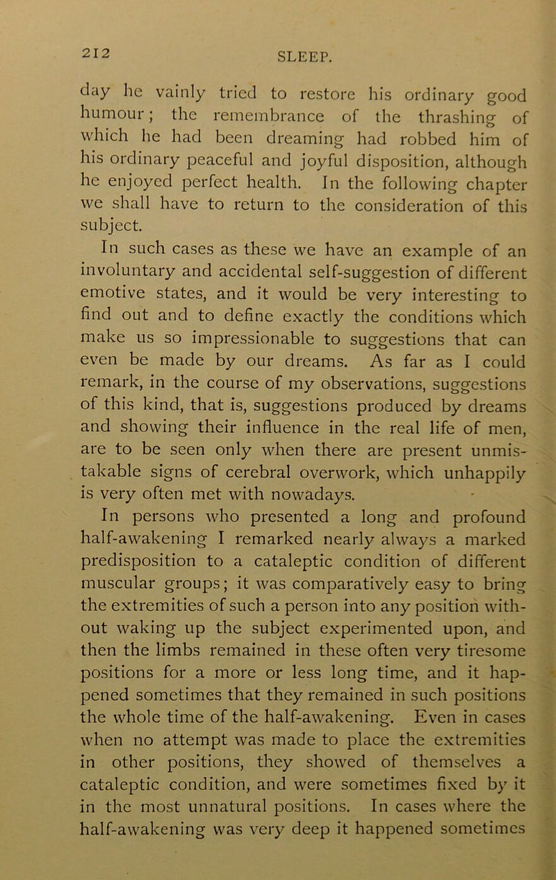 day lie vainly tried to restore his ordinary good humour; the remembrance of the thrashing of which lie had been dreaming had robbed him of his ordinary peaceful and joyful disposition, although he enjoyed perfect health. In the following chapter we shall have to return to the consideration of this subject. In such cases as these we have an example of an involuntary and accidental self-suggestion of different emotive states, and it would be very interesting to find out and to define exactly the conditions which make us so impressionable to suggestions that can even be made by our dreams. As far as I could remark, in the course of my observations, suggestions of this kind, that is, suggestions produced by dreams and showing their influence in the real life of men, are to be seen only when there are present unmis- takable signs of cerebral overwork, which unhappily is very often met with nowadays. ■ In persons who presented a long and profound half-awakening I remarked nearly always a marked predisposition to a cataleptic condition of different muscular groups; it was comparatively easy to bring the extremities of such a person into any position with- out waking up the subject experimented upon, and then the limbs remained in these often very tiresome positions for a more or less long time, and it hap- pened sometimes that they remained in such positions ^ the whole time of the half-awakening. Even in cases when no attempt was made to place the extremities in other positions, they showed of themselves a v cataleptic condition, and were sometimes fixed by it in the most unnatural positions. In cases where the half-awakening was very deep it happened sometimes