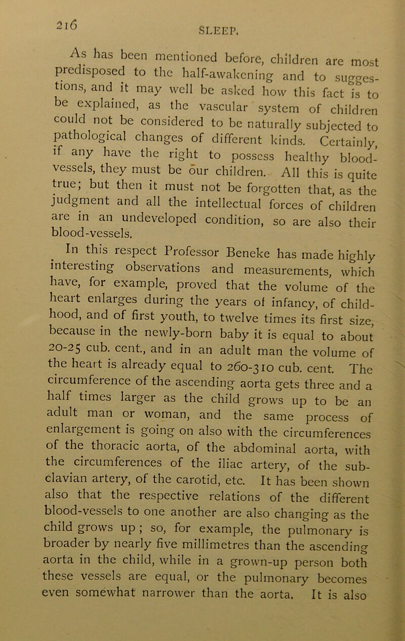 SLEEP. s as been mentioned before, children are most predisposed to the half-awakening and to sugges- tions, and it may well be asked how this fact is to be explained, as the vascular system of children could not be considered to be naturally subjected to pathological changes of different kinds. Certainly, if any have the right to possess healthy blood- vessels, they must be our children. All this is quite true; but then it must not be forgotten that, as the judgment and all the intellectual forces of children are in an undeveloped condition, so are also their blood-vessels. In this respect Professor Beneke has made highly interesting observations and measurements, which have, for example, proved that the volume of the heart enlarges during the years of infancy, of child- hood, and of first youth, to twelve times its first size, because in the newly-born baby it is equal to about 20-25 cub. cent, and in an adult man the volume of the heart is already equal to 260-310 cub. cent. The circumference of the ascending aorta gets three and a half times larger as the child grows up to be an adult man or woman, and the same process of enlargement is going on also with the ciixumferences of the thoi'acic aorta, of the abdominal aorta, with the circumferences of the iliac artery, of the sub- clavian artery, of the carotid, etc. It has been shown also that the respective relations of the different blood-vessels to one another are also changing as the child grows up ; so, for example, the pulmonary is broader by nearly five millimetres than the ascending aorta in the child, while in a grown-up person both these vessels are equal, or the pulmonary becomes even somewhat narrower than the aorta. It is also