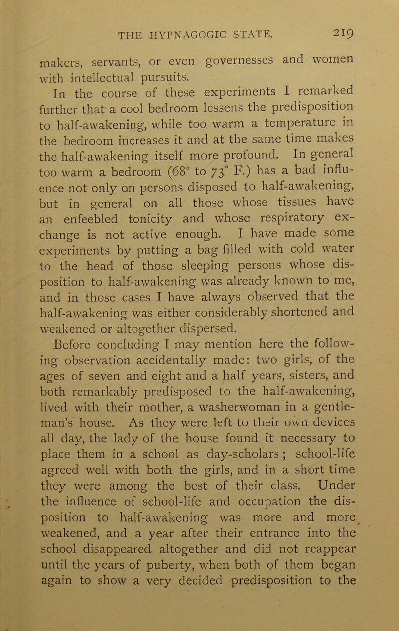 makers, servants, or even governesses and women with intellectual pursuits. In the course of these experiments I remarked further that a cool bedroom lessens the predisposition to half-awakening, while too warm a temperature in the bedroom increases it and at the same time makes the half-awakening itself more profound. In general too warm a bedroom (68° to 73° ^-) ^ influ- ence not only on persons disposed to half-awakening, but in general on all those whose tissues have an enfeebled tonicity and whose respiratory ex- change is not active enough. I have made some experiments by putting a bag filled with cold water to the head of those sleeping persons whose dis- position to half-awakening was already known to me, and in those cases I have always observed that the half-awakening was either considerably shortened and weakened or altogether dispersed. Before concluding I may mention here the follow- ing observation accidentally made: two girls, of the ages of seven and eight and a half years, sisters, and both remarkably predisposed to the half-awakening, lived with their mother, a washerwoman in a gentle- man’s house. As they were left to their own devices all day, the lady of the house found it necessary to place them in a school as day-scholars ; school-life agreed well with both the girls, and in a short time they were among the best of their class. Under the influence of school-life and occupation the dis- position to half-awakening was more and more^ weakened, and a year after their entrance into the school disappeared altogether and did not reappear until the years of puberty, when both of them began again to show a very decided predisposition to the