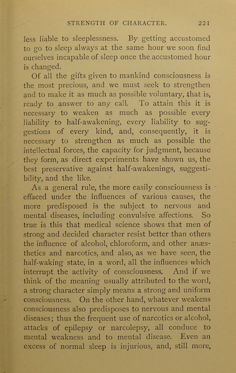 less liable to sleeplessness. By getting accustomed to go to sleep always at the same hour we soon find ourselves incapable of sleep once the accustomed hour is changed. Of all the gifts given to mankind consciousness is the most precious, and we must seek to strengthen and to make it as much as possible voluntary, that is, ready to answer to any call. To attain this it is necessary to weaken as much as possible every liability to half-awakening, every liability to sug- gestions of every kind, and, consequently, it is necessary to strengthen as much as possible the intellectual forces, the capacity for judgment, because they form, as direct experiments have shown us, the best preservative against half-awakenings, suggesti- bility, and the like. As a general rule, the more easily consciousness is • effaced under the influences of various causes, the more predisposed is the subject to nervous and mental diseases, including convulsive affections. So true is this that medical science shows that men of strong and decided character resist better than others the influence of alcohol, chloroform, and other anaes- thetics and narcotics, and also, as we have seen, the half-waking state, in a word, all the influences which interrupt the activity of consciousness. And if we think of the meaning usually attributed to the word, a strong character simply means a strong and uniform consciousness. On the other hand, whatever weakens consciousness also predisposes to nervous and mental diseases; thus the frequent use of narcotics or alcohol, attacks of epilepsy or narcolepsy, all conduce to mental weakness and to mental disease. Even an excess of normal sleep is injurious, and, still more,