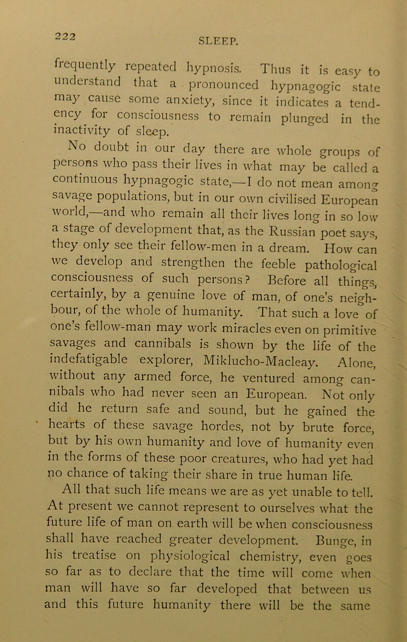 SLEEP. frequently repeated hypnosis. Thus it is easy to undei stand tliat a pronounced hypnagogic state may cause some anxiety, since it indicates a tend- ency for consciousness to remain plunged in the inactivity of sleep. No doubt in our day there are whole groups of persons who pass their lives in what may be called a continuous hypnagogic state,—I do not mean among savage populations, but in our own civilised European world,—and who remain all their lives long in so low a stage of development that, as the Russian poet says, they only see their fellow-men in a dream. How can we develop and strengthen the feeble pathological consciousness of such persons? Before all thino-s, certainly, by a genuine love of man, of one’s neigli- bour, of the whole of humanity. That such a love of ones fellow-man may work miracles even on primitive savages and cannibals is shown by the life of the indefatigable explorer, Miklucho-Macleay. Alone, without any armed force, he ventured among can- nibals who had never seen an European. Not only did he return safe and sound, but he gained the hearts of these savage hordes, not by brute force, but by his own humanity and love of humanity even in the forms of these poor creatures, who had yet had no chance of taking their share in true human life. All that such life means we are as yet unable to tell. At present we cannot represent to ourselves what the future life of man on earth will be when consciousness shall have reached greater development. Bunge, in his treatise on physiological chemistry, even goes so far as to declare that the time will come when man will have so far developed that between us and this future humanity there will be the same
