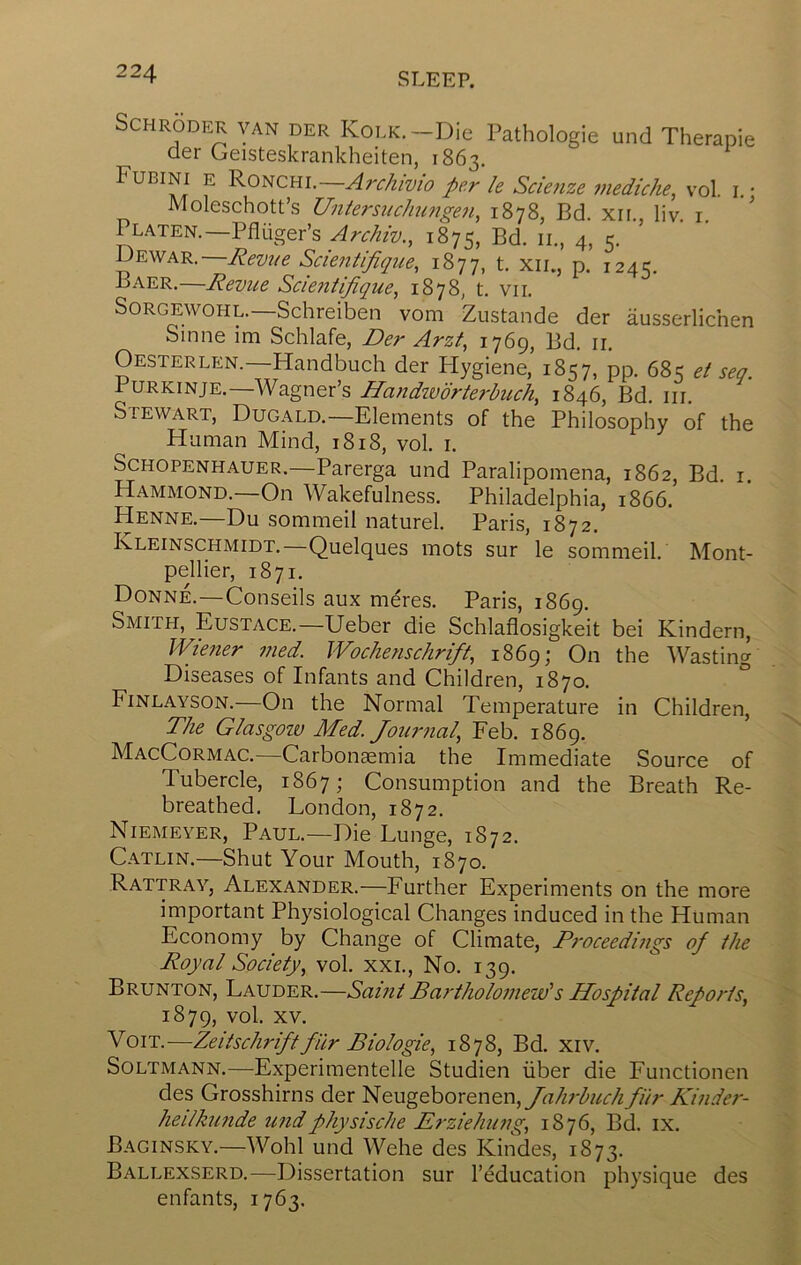 Schroder van der KoLK.-Die Pathologie und Therapie der Geisteskrankheiten, 1863. Fubini e RoNcm.—Arc/iivio per le Scie?ize mediche, vol. i • Moleschott’s Uniersuchungen, 1878, Bd. xii., liv. i ' Platen.—Pfliiger’s Archw., 1875, Bd. ii., 4, 5. Scientipi(p^e, 1877, t. xii., p. 1245. Baer.—Revue Scientifique^ 1878, t. vii. SoRGEWOHL.—Schreiben vom Zustande der ausserlichen Sinne im Schlafe, Der Arzf, 1769, Bd. ir. Oesterlen.—Handbuch der Flygiene, 1857, pp. 685 et sea. PuRKiNjE.—Wagner’s Handivorterbiich, 1846, Bd. in. Stewart, Dugald.—Elements of the Philosophy of the Human Mind, 1818, vol. i. Schopenhauer.—Parerga und Paralipomena, 1862, Bd. i. Hammond.—On Wakefulness. Philadelphia, 1866. Henne.—Du sommeil naturel. Paris, 1872. F-LEInschmidt.—Quelques mots sur le sommeil. pellier, 1871. Donne.—Conseils aux meres. Paris, 1869. Smith, Eustace.—Ueber die Schlaflosigkeit Wiener 7jied. Wochenschrift, 1869; On Diseases of Infants and Children, 1870. Finlayson.—On the Normal Temperature in Children, The Glasgow Med. Jour7ial, Feb. 1869. MacCormac.—Carbonsemia the Immediate Tubercle, 1867; Consumption and the breathed. London, 1872. Niemeyer, Paul.—Die Lunge, 1872. Catlin.—Shut Your Mouth, 1870. Rattray, Alexander.—Further Experiments on the more important Physiological Changes induced in the Human Economy by Change of Climate, P7'oceedi7igs of the Royal Society., vol. xxi.. No. 139. Brunton, Lauder.—Samt Ba7-tholo7new's Hospital Repo/ds, 1879, vol. XV. VoiT.—Zeitschriftfur Biologie, 1878, Bd. xiv. SoLTMANN.—Experimentelle Studien iiber die Functionen des Grosshirns der Neugeborenen,/rt//;-^«r/^ fiir Kinde7-- heilku7ide imdphysische Erziehiing, 1876, Bd. ix. Baginsky.—Wohl und Wehe des KiiMes, 1873. Ballexserd.—Dissertation sur I’education physique des enfants, 1763. Mont- bei Kindern, the Wasting O Source of Breath Re-