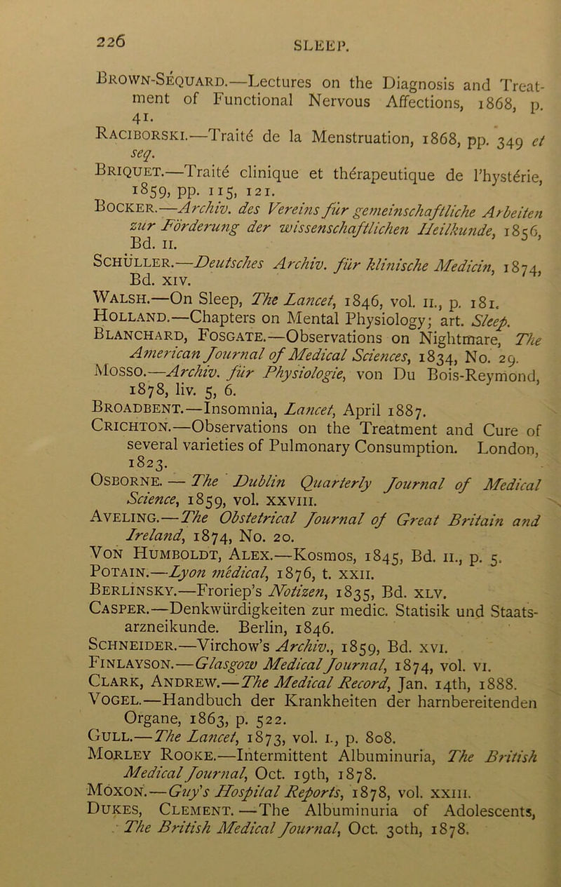 JBrown-Sequard.—Lectures on the Diagnosis and Treat- ment of Functional Nervous Affections, 1868, n 41. Raciborski.—Traits de la Menstruation, 1868, pp. 349 et seq. Briquet.—Traits clinique et th^rapeutique de I’hyst^rie, 1859, pp. 115, 121. Bocker.—des Vereins fur gevieinschaftliche Arbeiten zur Fbrderung der wissenschaftlichen IJeilkunde, i8q6 Bd. II. ’ ^ ’ Schuller.—Deutsches Archiv. filr klinische Medicin, 1874 Bd. XIV. Walsh.—On Sleep, The Lancet^ 1846, vol. ii., p. 181. Holland.—Chapters on Mental Physiology; art. Sleep. Blanchard, Fosgate.—Observations on Nightmare, The Ainerican Journal of Medical Sciences, 1834, No. 29. Mosso. Archiv. fiir Physiologic, von Du Bois-Reymond, 1878, liv. 5, 6. Broadbent.—Insomnia, Lancet, April 1887. Crichton.—Observations on the Treatment and Cure of several varieties of Pulmonary Consumption. London, 1823. Osborne. — The Dublin Quarterly Journal of Afedical Science, 1859, vol. xxviii. Aveling.—The Obstetrical Journal oj Great Britain and Ireland, 1874, No. 20. Von Humboldt, Alex.—Kosmos, 1845, Bd. ii., p. 5. PoTAiN.—Lyon in'edical, 1876, t. xxii. Berlinsky.—Froriep’s Notizen, 1835, Bd. xlv. Casper.—Denkwiirdigkeiten zur medic. Statisik und Staats- arzneikunde. Berlin, 1846. Schneider.—Virchow’s Archiv., 1859, Bd. xvi. Finlayson.—Glasgow Medical Journal, 1874, vol. vi. Clark, Andrew.—The Medical Record, Jan. 14th, 1888. Vogel.—Handbuch der Krankheiten der harnbereitenden Organe, 1863, p. 522. Gull.—The Lancet, 1873, vol. i., p. 808. Morley Rooke.—Intermittent Albuminuria, The British Medical Journal, Oct. 19 th, 1878. Moxon.—Guy's Hospital Reports, 1878, vol. xxiii. Dukes, Clement. —The Albuminuria of Adolescents, The British Medical Journal, Oct. 30 th, 1878.