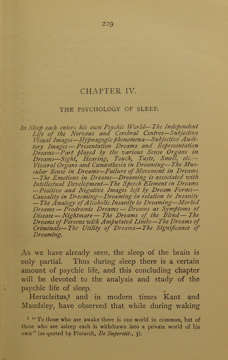 CHAPTER IV. THE PSYCHOLOGY OF SLEEP. In Sleep each enters his own Psychic World—The Independent Life of the Nervous and Cerebral Centres—Subjective Visual Images—Hypnagogicphenome7ia—Subjective Audi- tory Images — Presentation Dreams and Representation Dreams—Part played by the various Sense Organs in Dreams—Sights Hearings Touch, Taste, Smell, etc.— Visceral Organs and Ccencesthesia in Dreaming—The Mus- cular Sense in Dreams—Failure of Movement in Dreams —The Emotions in Dreams—Dreaming is associated with Intellectual Development—The Speech Element in Dreams —Positive and Negative Images left by Dream Forms— Causality in Dreaming—Dreaming in relation to Insanity — The Analogy of Alcoholic Insartity to Dreaming—Morbid Dreams — Prodromic Dreams — Dreams as Symptoms of Disease — Nightmare—The Dreams of the Blind—The Dreams oj Persons with Amputated Limbs—The Dreams of Criminals—The Utility of Dreams—The Significance of Dreaming. As we have already seen, the sleep of the brain is only partial. Thus during sleep there is a certain amount of psychic life, and this concluding chapter will be devoted to the analysis and study of the psychic life of sleep. HeracleituSji and in modern times Kant and Maudsley, have observed that while during waking ^ “ To those who are awake there is one world in common, but of those who are asleep each is withdrawn into a private world of his own ” (as quoted by Plutarch, De Superstit., 3).