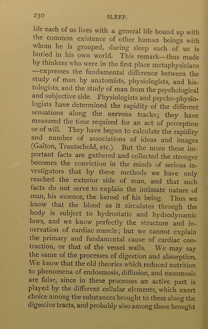 life each of us lives with a general life bound up with the common existence of other human beings with whom he is grouped, during sleep each of us is buried in his own world. This remark—thus made by thinkers who were in the first place metaphysicians expresses the fundamental difference between the study of man by anatomists, physiologists, and his- tologists, and the study of man from the psychological and subjective side. Physiologists and psycho-physio- logists have determined the rapidity of the different sensations along the nervous tracks; they have measured the time required for an act of perception or of will. They have begun to calculate the rapidity and number of associations of ideas and images (Galton, Trautschold, etc.). But the more these im- portant facts are gathered and collected the stronger becomes the conviction in the minds of serious in- vestigators that by these methods we have only reached the exterior side of man, and that such facts do not serve to explain the intimate nature of man, his essence, the kernel of his being. Thus we know that the blood as it circulates through the body is subject to hydrostatic and hydrodynamic laws, and we know perfectly the structure and in- nervation of cardiac muscle; but we cannot explain the primary and fundamental cause of cardiac con- traction, or that of the vessel walls. We may say the same of the processes of digestion and absorption. We know that the old theories which reduced nutrition to phenomena of endosmosis, diffusion, and exosmosis are false, since in these processes an active part is played by the different cellular elements, which exert choice among the substances brought to them along the digestive tracts, and probably also among those brought