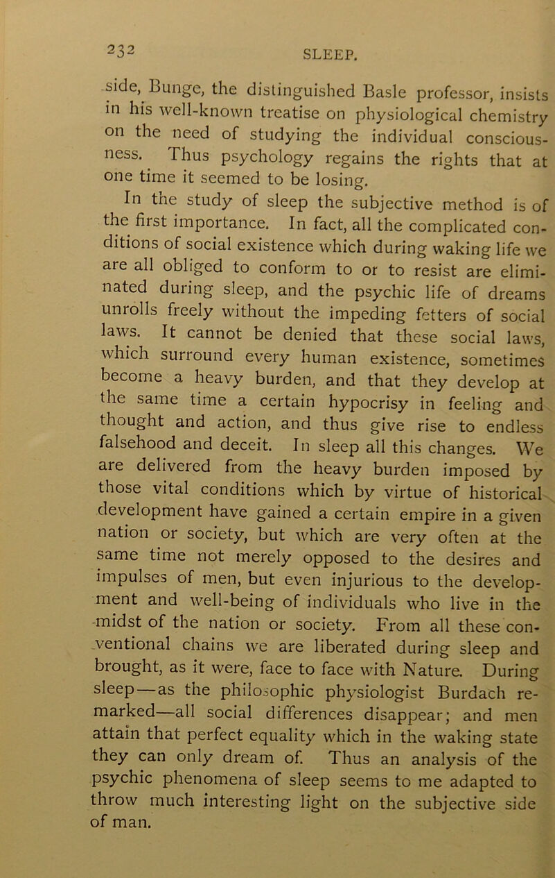 side, Lunge, the distinguished Basle professor, insists in his well-known treatise on physiological chemistry on the need of studying the individual conscious- ness. ^ Thus psychology regains the rights that at one time it seemed to be losing. In the study of sleep the subjective method is of the^ first importance. In fact, all the complicated con- ditions of social existence which during waking life we are all obliged to conform to or to resist are elimi- nated during sleep, and the psychic life of dreams unrolls freely without the impeding fetters of social laws. It cannot be denied that these social laws, which surround every human existence, sometimes become a heavy burden, and that they develop at the same time a certain hypocrisy in feeling and thought and action, and thus give rise to endless falsehood and deceit. In sleep all this changes. We are delivered from the heavy burden imposed by those vital conditions which by virtue of historical development have gained a certain empire in a given nation or society, but which are very often at the same time not merely opposed to the desires and impulses of men, but even injurious to the develop- ment and well-being of individuals who live in the -midst of the nation or society. From all these con- ventional chains we are liberated during sleep and brought, as it were, face to face with Nature. During sleep—as the philosophic physiologist Burdach re- marked—all social differences disappear; and men attain that perfect equality which in the waking state they can only dream of. Thus an analysis of the psychic phenomena of sleep seems to me adapted to throw much interesting light on the subjective side of man.