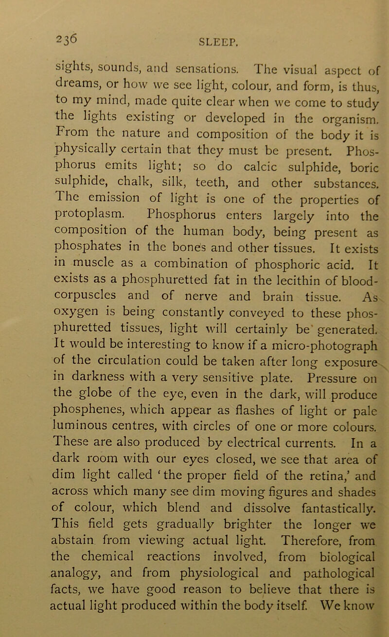 sights, sounds, and sensations. The visual aspect of dreams, or how we see light, colour, and form, is thus, to my mind, made quite clear when we come to study the lights existing or developed in the organism. From the nature and composition of the body it is physically certain that they must be present. Phos- phorus emits light; so do calcic sulphide, boric sulphide, chalk, silk, teeth, and other substances. The emission of light is one of the properties of protoplasm. Phosphorus enters largely into the composition of the human body, being present as phosphates in the bone;s and other tissues. It exists in muscle as a combination of phosphoric acid. It exists as a phosphuretted fat in the lecithin of blood- corpuscles and of nerve and brain tissue. As oxygen is being constantly conveyed to these phos- phuretted tissues, light will certainly be* generated. It would be interesting to know if a micro-photograph of the circulation could be taken after long exposure in darkness with a very sensitive plate. Pressure on the globe of the eye, even in the dark, will produce phosphenes, which appear as flashes of light or pale luminous centres, with circles of one or more colours. These are also produced by electrical currents. In a dark room with our eyes closed, we see that area of dim light called ‘the proper field of the retina,’ and across which many see dim moving figures and shades of colour, which blend and dissolve fantastically. This field gets gradually brighter the longer we abstain from viewing actual light. Therefore, from the chemical reactions involved, from biological analogy, and from physiological and pathological facts, we have good reason to believe that there is actual light produced within the body itself We know