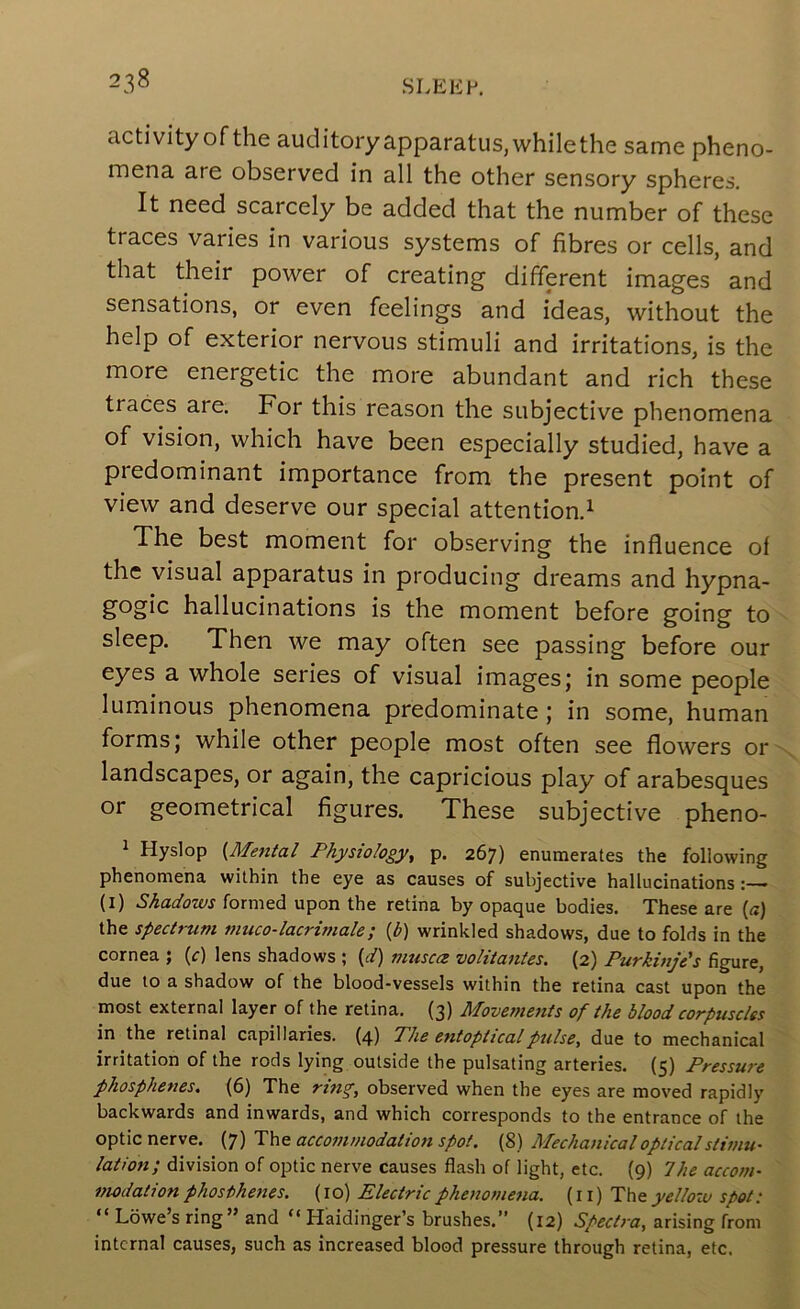 activity of the auditory apparatus,whilethe same pheno- mena are observed in all the other sensory spheres. It need scarcely be added that the number of these traces varies in various systems of fibres or cells, and that their power of creating different images and sensations, or even feelings and ideas, without the help of exterior nervous stimuli and irritations, is the more energetic the more abundant and rich these traces are. For this reason the subjective phenomena of vision, which have been especially studied, have a predominant importance from the present point of view and deserve our special attention.^ The best moment for observing the influence of the visual apparatus in producing dreams and hypna- gogic hallucinations is the moment before going to sleep. Then we may often see passing before our eyes a whole series of visual images; in some people luminous phenomena predominate; in some, human forms; while other people most often see flowers or landscapes, or again, the capricious play of arabesques or geometrical figures. These subjective pheno- 1 Hyslop {Metttal Physiology^ p. 267) enumerates the following phenomena within the eye as causes of subjective hallucinations: (l) Shadows formed upon the retina by opaque bodies. These are {a} the spectrum muco-lacrimale; {b) wrinkled shadows, due to folds in the cornea ; {c) lens shadows ; [d) muscce volitantes. (2) Purkinjds figure, due to a shadow of the blood-vessels within the retina cast upon the most external layer of the retina. (3) Movements of the blood corpuscles in the retinal capillaries. (4) Phe entopticalpulse, due to mechanical irritation of the rods lying outside the pulsating arteries. (5) Pressure phosphenes. (6) The observed when the eyes are moved rapidly backwards and inwards, and which corresponds to the entrance of the optic nerve. (7) accommodation spot, (8) Mechanical opticalstimu- lation; division of optic nerve causes flash of light, etc. (9) The accom- modation phosthenes. (10) Electric phenomena, (ii) The yellow spot: “ Lowe’s ring” and “ Haidinger’s brushes.” (12) Spectra, arising from internal causes, such as increased blood pressure through retina, etc.