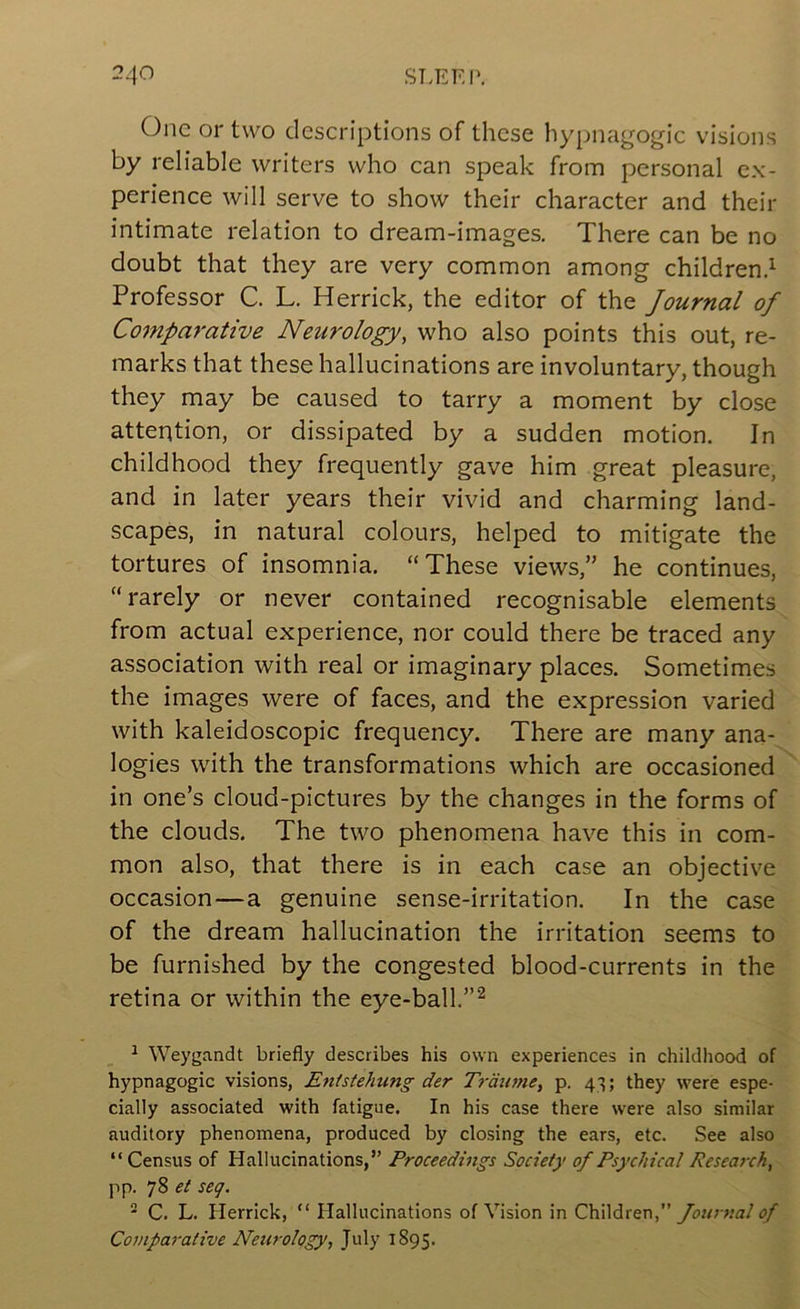 One or two descriptions of these hypnagogic visions by reliable writers who can speak from personal ex- perience will serve to show their character and their intimate relation to dream-images. There can be no doubt that they are very common among children.^ Professor C. L. Herrick, the editor of the Journal of Comparative Neurology, who also points this out, re- marks that these hallucinations are involuntary, though they may be caused to tarry a moment by close attention, or dissipated by a sudden motion. In childhood they frequently gave him great pleasure, and in later years their vivid and charming land- scapes, in natural colours, helped to mitigate the tortures of insomnia. “These views,” he continues, “rarely or never contained recognisable elements from actual experience, nor could there be traced any association with real or imaginary places. Sometimes the images were of faces, and the expression varied with kaleidoscopic frequency. There are many ana- logies with the transformations which are occasioned in one’s cloud-pictures by the changes in the forms of the clouds. The two phenomena have this in com- mon also, that there is in each case an objective occasion—a genuine sense-irritation. In the case of the dream hallucination the irritation seems to be furnished by the congested blood-currents in the retina or within the eye-ball.”^ ^ Weygandt briefly describes his own experiences in childhood of hypnagogic visions, Entstehung der Trdume, p. 43; they were espe- cially associated with fatigue. In his case there were also similar auditory phenomena, produced by closing the ears, etc. See also “ Census of Hallucinations,” Proceedings Society of Psychical Research, pp. 78 seq. ^ C. L. Herrick, “ Hallucinations of Vision in Chi\drer\,’’ fournai of Comparative Neurology, July 1895.