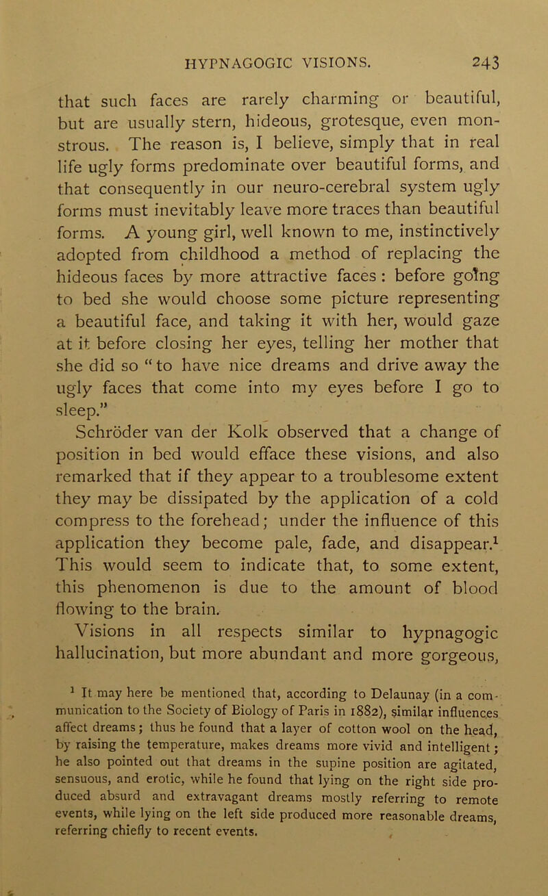 that such faces are rarely charming or beautiful, but are usually stern, hideous, grotesque, even mon- strous. The reason is, I believe, simply that in real life ugly forms predominate over beautiful forms, and that consequently in our neuro-cerebral system ugly forms must inevitably leave more traces than beautiful forms. A young girl, well known to me, instinctively adopted from childhood a method of replacing the hideous faces by more attractive faces : before going to bed she would choose some picture representing a beautiful face, and taking it with her, would gaze at it before closing her eyes, telling her mother that she did so “to have nice dreams and drive away the ugly faces that come into my eyes before I go to sleep.” Schroder van der Kolk observed that a change of position in bed would efface these visions, and also remarked that if they appear to a troublesome extent they may be dissipated by the application of a cold compress to the forehead; under the influence of this application they become pale, fade, and disappear.^ This would seem to indicate that, to some extent, this phenomenon is due to the amount of blood flowing to the brain. Visions in all respects similar to hypnagogic hallucination, but more abundant and more gorgeous, ^ It may here be mentioned that, according to Delaunay (in a com- munication to the Society of Biology of Paris in 1882), similar influences affect dreams; thus he found that a layer of cotton wool on the heacj, by raising the temperature, makes dreams more vivid and intelligent; he also pointed out that dreams in the supine position are agitated, sensuous, and erotic, while he found that lying on the right side pro- duced absurd and extravagant dreams mostly referring to remote events, while lying on the left side produced more reasonable dreams, referring chiefly to recent events. ,