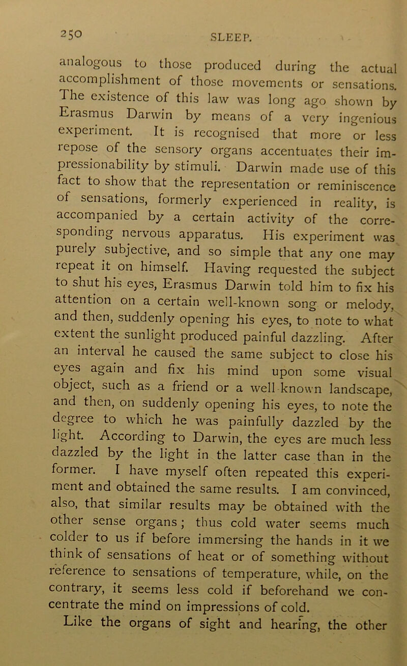 analogous to those produced during the actual accomplishment of those movements or sensations. The existence of this law was long ago shown by Erasmus Darwin by means of a very ingenious experiment. It is recognised that more or less repose of the sensory organs accentuates their im- pressionability by stimuli. Darwin made use of this fact to show that the representation or reminiscence of sensations, formerly experienced in reality, is accompanied by a certain activity of the corre- sponding nervous apparatus. His experiment was purely subjective, and so simple that any one may repeat it on himself. Having requested the subject to shut his eyes, Erasmus Darwin told him to fix his attention on a certain well-known song or melody, and then, suddenly opening his eyes, to note to what extent the sunlight produced painful dazzling. After an interval he caused the same subject to close his eyes again and fix his mind upon some visual object, such as a friend or a well known landscape, and then, on suddenly opening his eyes, to note the degree to which he was painfully dazzled by the light. According to Darwin, the eyes are much less dazzled by the light in the latter case than in the former. I have myself often repeated this experi- ment and obtained the same results. I am convinced, also, that similar results may be obtained with the other sense organs; thus cold water seems much colder to us if before immersing the hands in it we think of sensations of heat or of something without reference to sensations of temperature, while, on the contrary, it seems less cold if beforehand we con- centrate the mind on impressions of cold. Like the organs of sight and hearing, the other