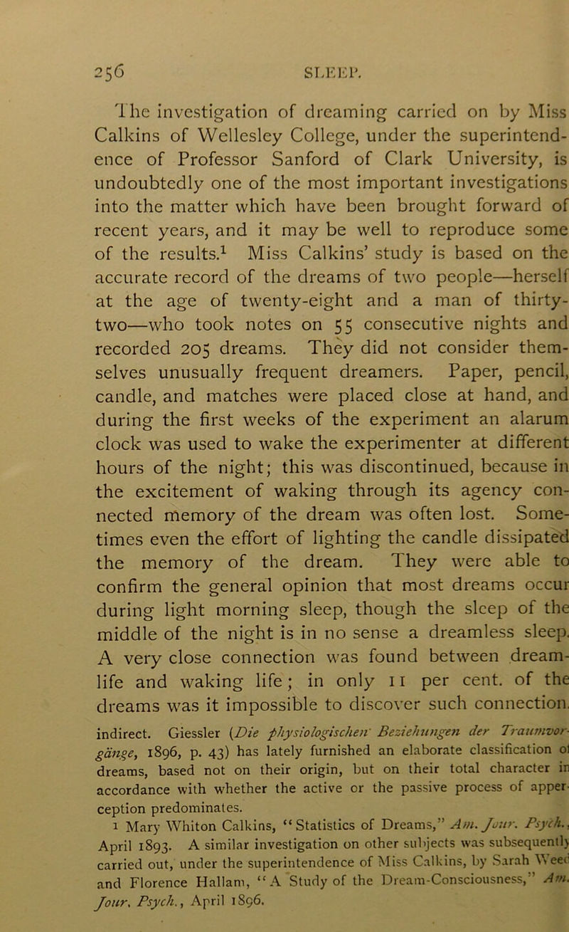 The Investigation of dreaming carried on by Miss Calkins of Wellesley College, under the superintend- ence of Professor Sanford of Clark University, is undoubtedly one of the most important investigations into the matter which have been brought forward of recent years, and it may be well to reproduce some of the results.^ Miss Calkins’ study is based on the accurate record of the dreams of two people—herself at the age of twenty-eight and a man of thirty- two—who took notes on 55 consecutive nights and recorded 205 dreams. They did not consider them- selves unusually frequent dreamers. Paper, pencil, candle, and matches were placed close at hand, and during the first weeks of the experiment an alarum clock was used to wake the experimenter at different hours of the night; this was discontinued, because in the excitement of waking through its agency con- nected memory of the dream was often lost. Some- times even the effort of lighting the candle dissipated the memory of the dream. They were able to confirm the general opinion that most dreams occur during light morning sleep, though the sleep of the middle of the night is in no sense a dreamless sleep. A very close connection was found between dream- life and waking life; in only 11 per cent, of the dreams was it impossible to discover such connection, indirect. Giessler {Die pliysiologischen' Beziehungen der Traumvor- gauge, 1896, p. 43) has lately furnished an elaborate classification ol dreams, based not on their origin, but on their total character in accordance with whether the active or the passive process of apper- ception predominates. 1 Mary Whiton Calkins, “Statistics of Dreams,” Am. Jour. Psych., April 1893. A similar investigation on other subjects was subsequent!) carried out, under the superintendence of Miss Calkins, by Sarah \\eecl and Florence Hallam, “A Study of the Dream-Consciousness,” Am. Jour, Psych., April 1896.