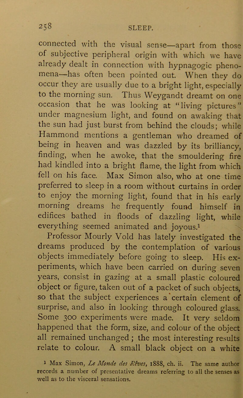 connected with the visual sense—apart from those of subjective peripheral origin with which we have already dealt in connection with hypnagogic pheno- mena—has often been pointed out. When they do occur they are usually due to a bright light, especially to the morning sun. Thus Weygandt dreamt on one occasion that he was looking at “living pictures” under magnesium light, and found on awaking that the sun had just burst from behind the clouds; while Hammond mentions a gentleman who dreamed of being in heaven and was dazzled by its brilliancy, finding, when he awoke, that the smouldering fire had kindled into a bright flame, the light from which fell on his face. Max Simon also, who at one time preferred to sleep in a room without curtains in order to enjoy the morning light, found that in his early morning dreams he frequently found himself in edifices bathed in floods of dazzling light, while everything seemed animated and joyous.^ Professor Hourly Void has lately investigated the dreams produced by the contemplation of various objects immediately before going to sleep. His ex- periments, which have been carried on during seven years, consist in gazing at a small plastic coloured object or figure, taken out of a packet of such objects, so that the subject experiences a certain element of surprise, and also in looking through coloured glass. Some 300 experiments were made. It very seldom happened that the form, size, and colour of the object all remained unchanged ; the most interesting results relate to colour. A small black object on a white 1 Max Simon, Le Monde des Rives, 1888, ch. ii. The same author records a number of presentative dreams referring to all the senses as well as to the visceral sensations.