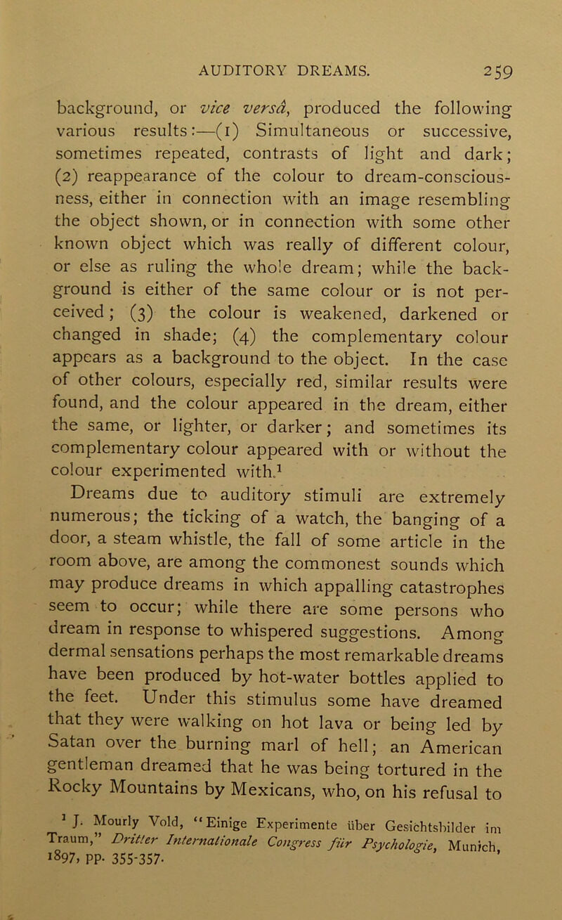 background, or vice versa, produced the following various results:—(i) Simultaneous or successive, sometimes repeated, contrasts of light and dark; (2) reappearance of the colour to dream-conscious- ness, either in connection with an image resembling the object shown, or in connection with some other known object which was really of different colour, or else as ruling the whole dream; while the back- ground is either of the same colour or is not per- ceived ; (3) the colour is weakened, darkened or changed in shade; (4) the complementary colour appears as a background to the object. In the case of other colours, especially red, similar results were found, and the colour appeared in the dream, either the same, or lighter, or darker; and sometimes its complementary colour appeared with or without the colour experimented withd Dreams due to auditory stimuli are extremely numerous; the ticking of a watch, the banging of a door, a steam whistle, the fall of some article in the room above, are among the commonest sounds which may produce dreams in which appalling catastrophes seem to occur; while there are some persons who uream in response to whispered suggestions. Among dermal sensations perhaps the most remarkable dreams have been produced by hot-water bottles applied to the feet. Under this stimulus some have dreamed that they were walking on hot lava or being led by Satan over the burning marl of hell; an American gentleman dreamed that he was being tortured in the Rocky Mountains by Mexicans, who, on his refusal to ^ J. Hourly Void, “ Einige Experimente liber Gesichtsbilder im Traum,” Dritter Internationale Congress fiir Psychologie, Munich 1897, pp. 355-357.