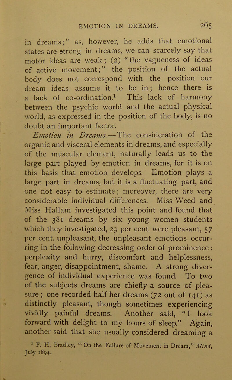 in dreams;” as, however, he adds that emotional states are strong in dreams, we can scarcely say that motor ideas are weak; (2) “ the vagueness of ideas of active movement;” the position of the actual body does not correspond with the position our dream ideas assume it to be in; hence there is a lack of co-ordination.^ This lack of harmony between the psychic world and the actual physical world, as expressed in the position of the body, is no doubt an important factor. Emotion in Dreams. — The consideration of the organic and visceral elements in dreams, and especially of the muscular element, naturally leads us to the large part played by emotion in dreams, for it is on this basis that emotion develops. Emotion plays a large part in dreams, but it is a fluctuating part, and one not easy to estimate ; moreover, there are very considerable individual differences. Miss Weed and Miss Hallam investigated this point and found that of the 381 dreams by six young women students which they investigated, 29 per cent, were pleasant, 57 per cent, unpleasant, the unpleasant emotions occur- ring in the following decreasing order of prominence: perplexity and hurry, discomfort and helplessness, fear, anger, disappointment, shame. A strong diver- gence of individual experience was found. To two of the subjects dreams are chiefly a source of plea- sure ; one recorded half her dreams (72 out of 141) as distinctly pleasant, though sometimes experiencing vividly painful dreams. Another said, “ I look forward with delight to my hours of sleep.” Again, another said that she usually considered dreaming a ^ F. H. Bradley, “ On the Failure of Movement in Dream,” Mind, July 1894.