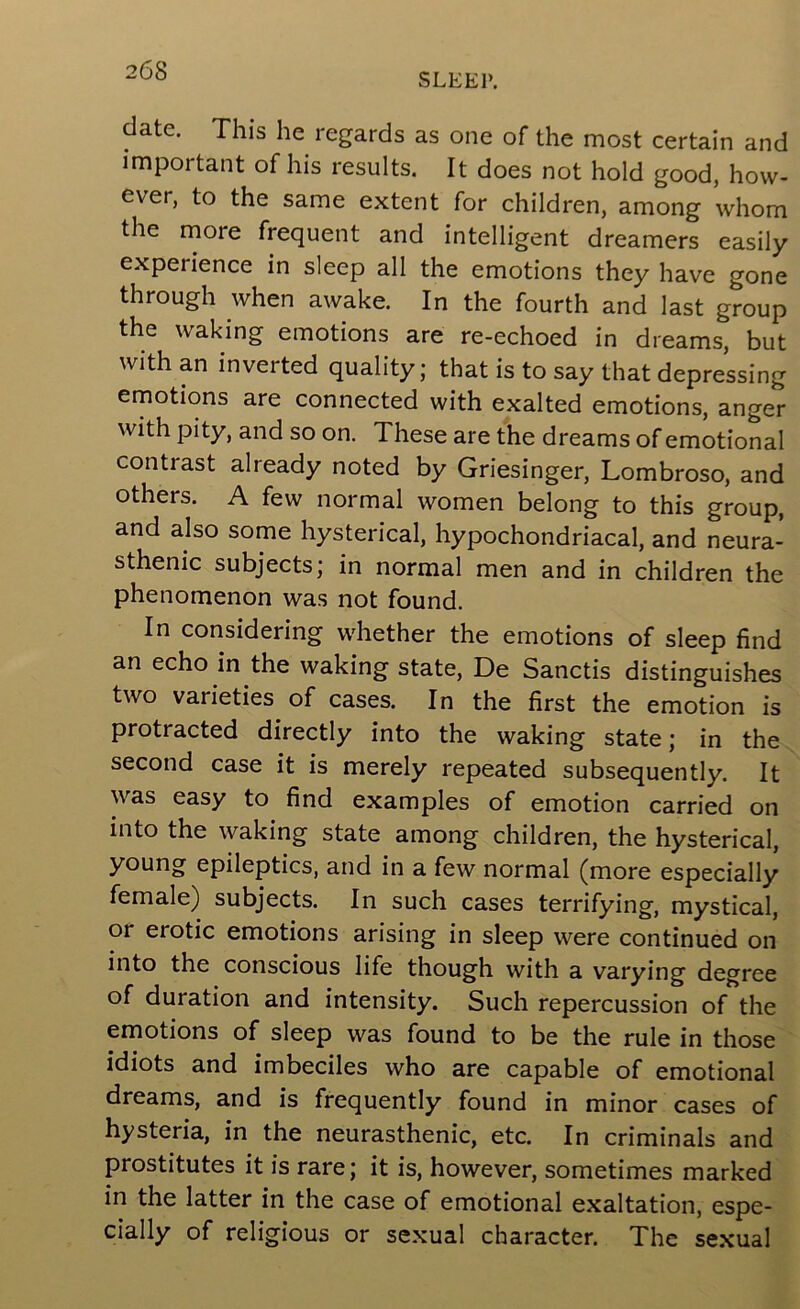 SLEEP. date. This he regards as one of the most certain and important of his results. It does not hold good, how- ever, to the same extent for children, among whom the more frequent and intelligent dreamers easily experience in sleep all the emotions they have gone through when awake. In the fourth and last group the waking emotions are re-echoed in dreams, but with an inverted quality; that is to say that depressing emotions are connected with exalted emotions, anger with pity, and so on. These are the dreams of emotional contrast already noted by Griesinger, Lombroso, and others. A few normal women belong to this group, and also some hysterical, hypochondriacal, and neura- sthenic subjects; in normal men and in children the phenomenon was not found. In considering whether the emotions of sleep find an echo in the waking state, De Sanctis distinguishes two varieties of cases. In the first the emotion is protracted directly into the waking state; in the second case it is merely repeated subsequently. It was easy to find examples of emotion carried on into the waking state among children, the hysterical, young epileptics, and in a few normal (more especially female) subjects. In such cases terrifying, mystical, or erotic emotions arising in sleep were continued on into the conscious life though with a varying degree of duration and intensity. Such repercussion of the emotions of sleep was found to be the rule in those idiots and imbeciles who are capable of emotional dreams, and is frequently found in minor cases of hysteria, in the neurasthenic, etc. In criminals and prostitutes it is rare; it is, however, sometimes marked in the latter in the case of emotional exaltation, espe- cially of religious or sexual character. The sexual