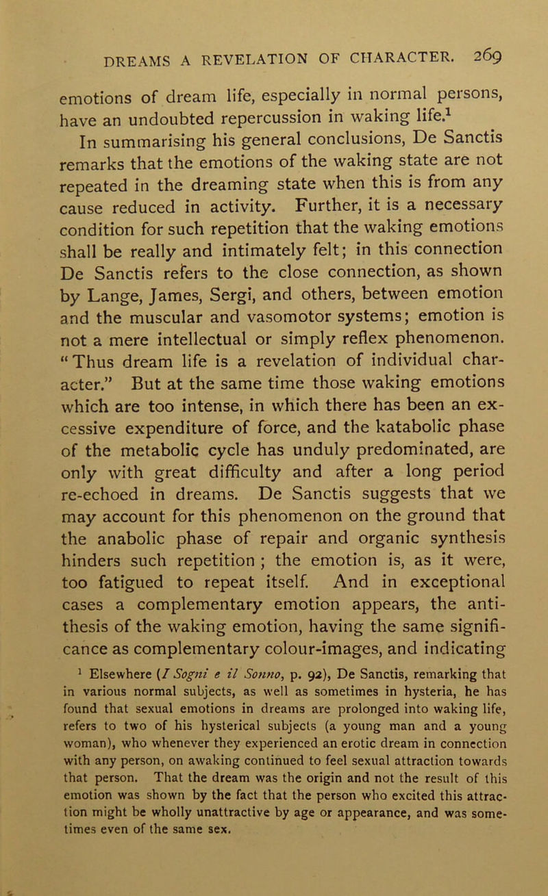 emotions of dream life, especially in normal persons, have an undoubted repercussion in waking life.^ In summarising his general conclusions, De Sanctis remarks that the emotions of the waking state are not repeated in the dreaming state when this is from any cause reduced in activity. Further, it is a necessary condition for such repetition that the waking emotions shall be really and intimately felt; in this connection De Sanctis refers to the close connection, as shown by Lange, James, Sergi, and others, between emotion and the muscular and vasomotor systems; emotion is not a mere intellectual or simply reflex phenomenon. “Thus dream life is a revelation of individual char- acter.” But at the same time those waking emotions which are too intense, in which there has been an ex- cessive expenditure of force, and the katabolic phase of the metabolic cycle has unduly predominated, are only with great difficulty and after a long period re-echoed in dreams. De Sanctis suggests that we may account for this phenomenon on the ground that the anabolic phase of repair and organic synthesis hinders such repetition ; the emotion is, as it were, too fatigued to repeat itself. And in exceptional cases a complementary emotion appears, the anti- thesis of the waking emotion, having the same signifi- cance as complementary colour-images, and indicating ^ Elsewhere {I Sogni e il Sonno, p. 92), De Sanctis, remarking that in various normal subjects, as well as sometimes in hysteria, he has found that sexual emotions in dreams are prolonged into waking life, refers to two of his hysterical subjects (a young man and a young woman), who whenever they experienced an erotic dream in connection with any person, on awaking continued to feel sexual attraction towards that person. That the dream was the origin and not the result of this emotion was shown by the fact that the person who excited this attrac- tion might be wholly unattractive by age or appearance, and was some- times even of the same sex.