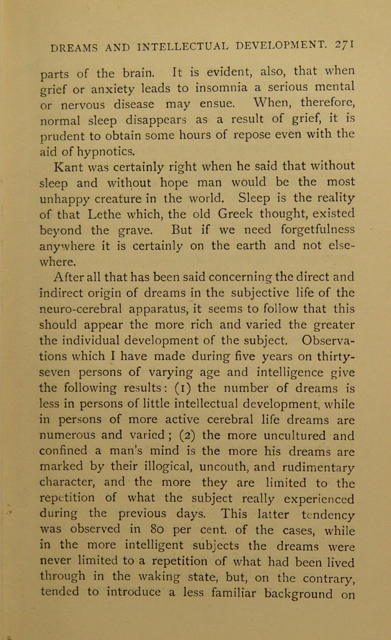 parts of the brain. It is evident, also, that when grief or anxiety leads to insomnia a serious mental or nervous disease may ensue. When, therefore, normal sleep disappears as a result of grief, it is prudent to obtain some hours of repose even with the aid of hypnotics. Kant was certainly right when he said that without sleep and without hope man would be the most unhappy creature in the world. Sleep is the reality of that Lethe which, the old Greek thought, existed beyond the grave. But if we need forgetfulness anywhere it is certainly on the earth and not else- where. After all that has been said concerning the direct and indirect origin of dreams in the subjective life of the neuro-cerebral apparatus, it seems to follow that this should appear the more rich and varied the greater the individual development of the subject. Observa- tions which I have made during five years on thirty- seven persons of varying age and intelligence give the following results: (i) the number of dreams is less in persons of little intellectual development, while in persons of more active cerebral life dreams are numerous and varied ; (2) the more uncultured and confined a man’s mind is the more his dreams are marked by their illogical, uncouth, and rudimentary character, and the more they are limited to the repetition of what the subject really experienced during the previous days. This latter tendency was observed in 80 per cent of the cases, while in the more intelligent subjects the dreams were never limited to a repetition of v/hat had been lived through in the waking state, but, on the contrary, tended to introduce a less familiar background on