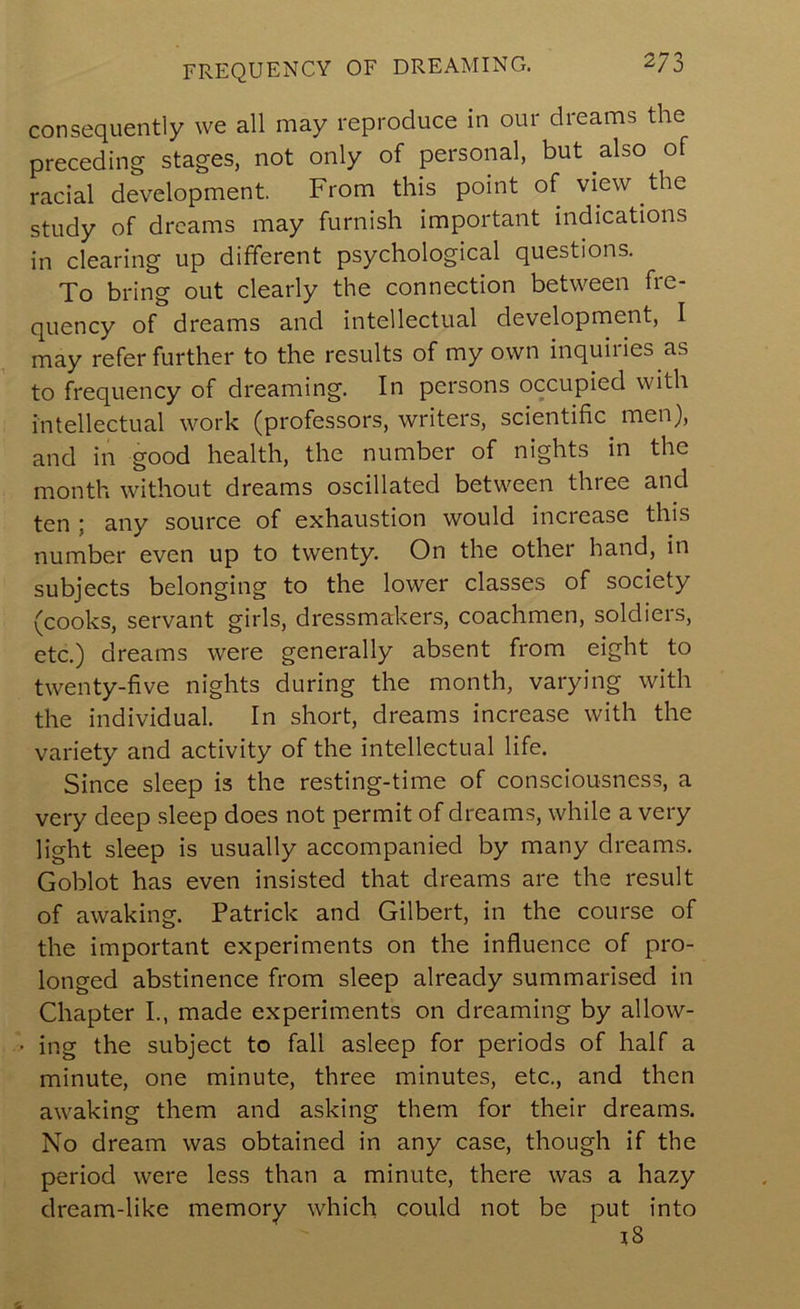 FREQUENCY OF DREAMING. 2/3 consequently we all may reproduce in our dreams the preceding stages, not only of personal, but also of racial development. From this point of view the study of dreams may furnish important indications in clearing up different psychological questions. To bring out clearly the connection between fre- quency of dreams and intellectual development, I may refer further to the results of my own inquiries as to frequency of dreaming. In persons occupied with intellectual work (professors, writers, scientific men}, and in good health, the number of nights in the month without dreams oscillated between three and ten ; any source of exhaustion would increase this number even up to twenty. On the other hand, in subjects belonging to the lower classes of society (cooks, servant girls, dressmakers, coachmen, soldiers, etc.) dreams were generally absent from eight to twenty-five nights during the month, varying with the individual. In short, dreams increase with the variety and activity of the intellectual life. Since sleep is the resting-time of consciousness, a very deep sleep does not permit of dreams, while a very light sleep is usually accompanied by many dreams. Goblot has even insisted that dreams are the result of awaking. Patrick and Gilbert, in the course of the important experiments on the influence of pro- longed abstinence from sleep already summarised in Chapter I., made experiments on dreaming by allow- • ing the subject to fall asleep for periods of half a minute, one minute, three minutes, etc., and then awaking them and asking them for their dreams. No dream was obtained in any case, though if the period were less than a minute, there was a hazy dream-like memory which could not be put into i8