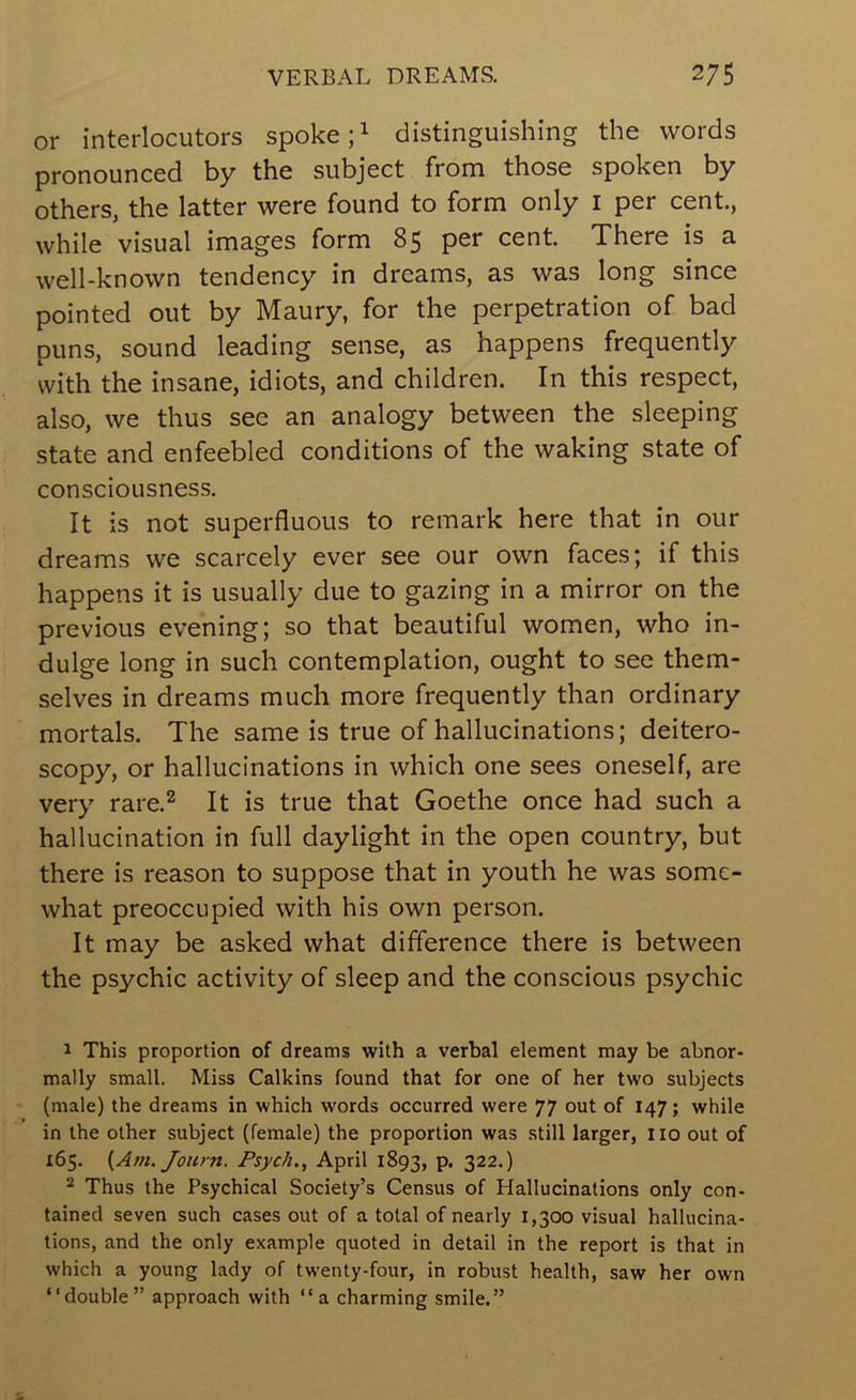 or interlocutors spoke distinguishing the words pronounced by the subject from those spoken by others, the latter were found to form only i per cent., while visual images form 85 per cent. There is a well-known tendency in dreams, as was long since pointed out by Maury, for the perpetration of bad puns, sound leading sense, as happens frequently with the insane, idiots, and children. In this respect, also, we thus see an analogy between the sleeping state and enfeebled conditions of the waking state of consciousness. It is not superfluous to remark here that in our dreams we scarcely ever see our own faces; if this happens it is usually due to gazing in a mirror on the previous evening; so that beautiful women, who in- dulge long in such contemplation, ought to see them- selves in dreams much more frequently than ordinary mortals. The same is true of hallucinations; deitero- scopy, or hallucinations in which one sees oneself, are very rare.^ It is true that Goethe once had such a hallucination in full daylight in the open country, but there is reason to suppose that in youth he was some- what preoccupied with his own person. It may be asked what difference there is between the psychic activity of sleep and the conscious psychic 1 This proportion of dreams with a verbal element may be abnor- mally small. Miss Calkins found that for one of her two subjects (male) the dreams in which words occurred were 77 out of 147; while in the other subject (female) the proportion was still larger, no out of 165. {Am. Journ. Psych., April 1893, p. 322.) “ Thus the Psychical Society’s Census of Hallucinations only con- tained seven such cases out of a total of nearly 1,300 visual hallucina- tions, and the only example quoted in detail in the report is that in which a young lady of twenty-four, in robust health, saw her own “double” approach with “a charming smile.”