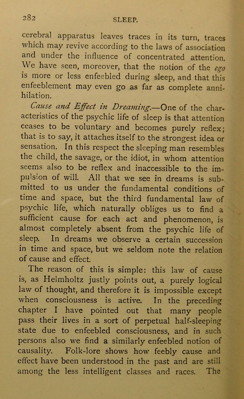 cerebral apparatus leaves traces in its turn, traces which may revive according to the laws of association and under the influence of concentrated attention. We have seen, moreover, that the notion of the is more or less enfeebled during sleep, and that this enfeeblement may even go as far as complete anni- hilation. Cause and Effect in Dreaming.—One of the char- acteristics of the psychic life of sleep is that attention ceases to be voluntary and becomes purely reflex; that is to say, it attaches itself to the strongest idea or sensation. In this respect the sleeping man resembles the child, the savage, or the idiot, in whom attention seems also to be reflex and inaccessible to the im- pulsion of will. All that we see in dreams is sub- mitted to us under the fundamental conditions of time and space, but the third fundamental law of psychic life, which naturally obliges us to find a sufficient cause for each act and phenomenon, is almost completely absent from the psychic life of sleep. In dreams we observe a certain succession in time and space, but we seldom note the relation of cause and effect. The reason of this is simple: this law of cause is, as Helmholtz justly points out, a purely logical law of thought, and therefore it is impossible except when consciousness is active. In the preceding chapter I have pointed out that many people pass their lives in a sort of perpetual half-sleeping state due to enfeebled consciousness, and in such persons also we find a similarly enfeebled notion of causality. Folk-lore shows how feebly cause and effect have been understood in the past and are still among the less intelligent classes and races. The