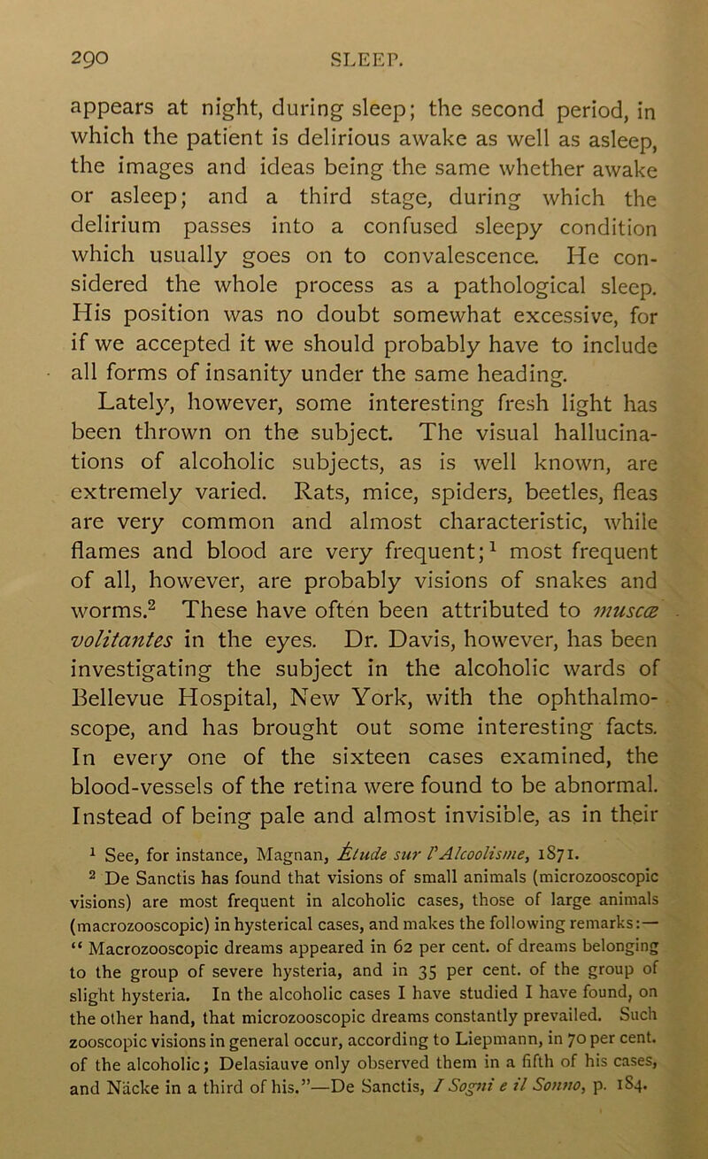 appears at night, during sleep; the second period, in which the patient is delirious awake as well as asleep, the images and ideas being the same whether awake or asleep; and a third stage, during which the delirium passes into a confused sleepy condition which usually goes on to convalescence. He con- sidered the whole process as a pathological sleep. His position was no doubt somewhat excessive, for if we accepted it we should probably have to include all forms of insanity under the same heading, Latel}^, however, some interesting fresh light has been thrown on the subject. The visual hallucina- tions of alcoholic subjects, as is well known, are extremely varied. Rats, mice, spiders, beetles, fleas are very common and almost characteristic, while flames and blood are very frequent;^ most frequent of all, however, are probably visions of snakes and worms.^ These have often been attributed to musc(B volitantes in the eyes. Dr. Davis, however, has been investigating the subject in the alcoholic wards of Bellevue Hospital, New York, with the ophthalmo- scope, and has brought out some interesting facts. In every one of the sixteen cases examined, the blood-vessels of the retina were found to be abnormal. Instead of being pale and almost invisible, as in their ^ See, for instance, Magnan, Alude sur VAlcoolisme, 1S71. 2 De Sanctis has found that visions of small animals (microzooscopic visions) are most frequent in alcoholic cases, those of large animals (macrozooscopic) in hysterical cases, and makes the following remarks:— “ Macrozooscopic dreams appeared in 62 per cent, of dreams belonging to the group of severe hysteria, and in 35 per cent, of the group of slight hysteria. In the alcoholic cases I have studied I have found, on the other hand, that microzooscopic dreams constantly prevailed. Such zooscopic visions in general occur, according to Liepmann, in 70 per cent, of the alcoholic; Delasiauve only observed them in a fifth of his cases, and Nacke in a third of his.”—De Sanctis, / Sogni e zl Somzo, p. 184.