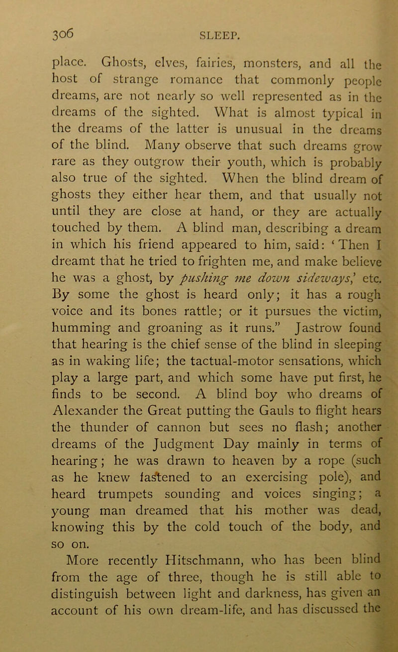place. Ghosts, elves, fairies, monsters, and all the host of strange romance that commonly people dreams, are not nearly so well represented as in the dreams of the sighted. What is almost typical in the dreams of the latter is unusual in the dreams of the blind. Many observe that such dreams grow rare as they outgrow their youth, which is probably also true of the sighted. When the blind dream of ghosts they either hear them, and that usually not until they are close at hand, or they are actually touched by them. A blind man, describing a dream in which his friend appeared to him, said: ‘Then I dreamt that he tried to frighten me, and make believe he was a ghost, by pushing me down sidezvaysl etc. By some the ghost is heard only; it has a rough voice and its bones rattle; or it pursues the victim, humming and groaning as it runs.” Jastrow found that hearing is the chief sense of the blind in sleeping as in waking life; the tactual-motor sensations, which play a large part, and which some have put first, he finds to be second. A blind boy who dreams of Alexander the Great putting the Gauls to flight hears the thunder of cannon but sees no flash; another dreams of the Judgment Day mainly in terms of hearing; he was drawn to heaven by a rope (such as he knew la^ened to an exercising pole), and heard trumpets sounding and voices singing; a young man dreamed that his mother was dead, knowing this by the cold touch of the body, and so on. More recently Hitschmann, who has been blind from the age of three, though he is still able to distinguish between light and darkness, has given an account of his own dream-life, and has discussed the