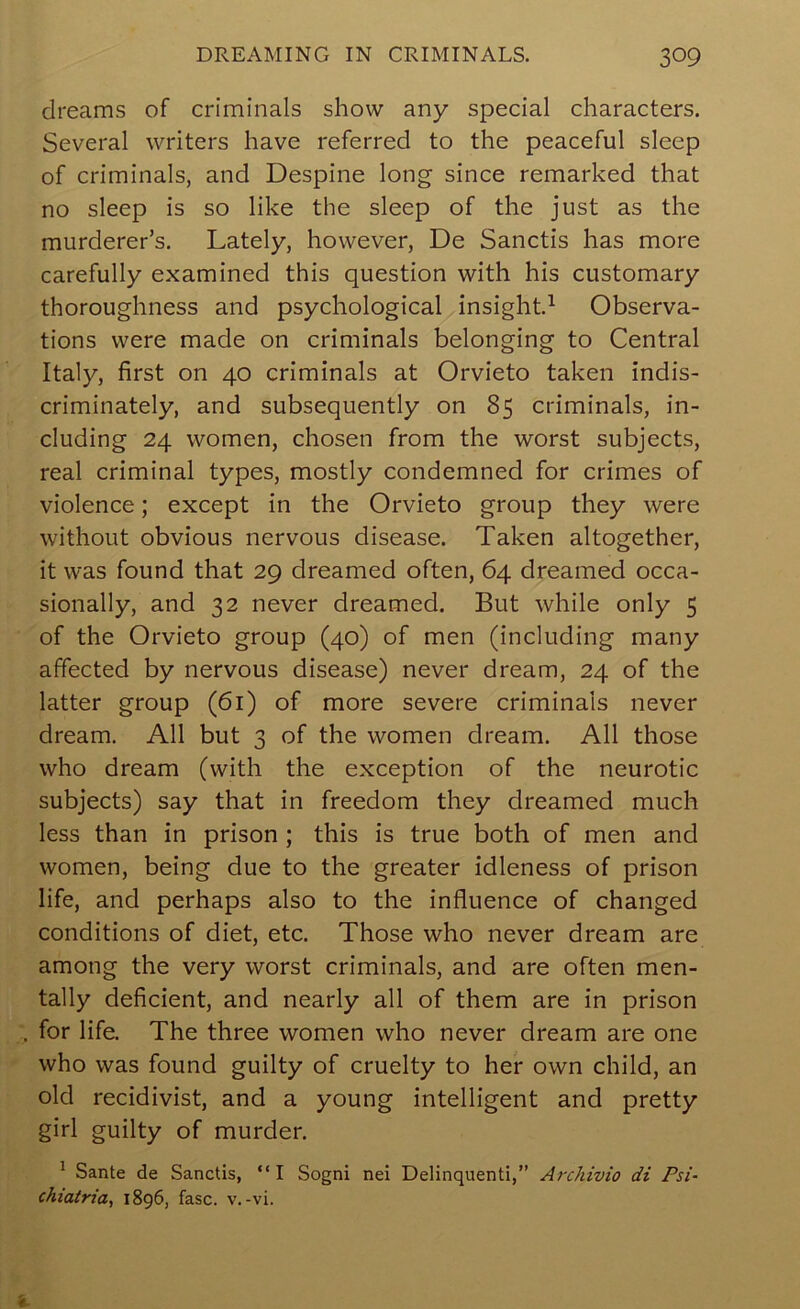 dreams of criminals show any special characters. Several writers have referred to the peaceful sleep of criminals, and Despine long since remarked that no sleep is so like the sleep of the just as the murderer’s. Lately, however, De Sanctis has more carefully examined this question with his customary thoroughness and psychological insight.^ Observa- tions were made on criminals belonging to Central Italy, first on 40 criminals at Orvieto taken indis- criminately, and subsequently on 85 criminals, in- cluding 24 women, chosen from the worst subjects, real criminal types, mostly condemned for crimes of violence; except in the Orvieto group they were without obvious nervous disease. Taken altogether, it was found that 29 dreamed often, 64 dreamed occa- sionally, and 32 never dreamed. But while only 5 of the Orvieto group (40) of men (including many affected by nervous disease) never dream, 24 of the latter group (61) of more severe criminals never dream. All but 3 of the women dream. All those who dream (with the exception of the neurotic subjects) say that in freedom they dreamed much less than in prison ; this is true both of men and women, being due to the greater idleness of prison life, and perhaps also to the influence of changed conditions of diet, etc. Those who never dream are among the very worst criminals, and are often men- tally deficient, and nearly all of them are in prison . for life. The three women who never dream are one who was found guilty of cruelty to her own child, an old recidivist, and a young intelligent and pretty girl guilty of murder. ^ Sante de Sanctis, “I Sogni nei Delinquent!,” Archivio di Psi- chiatria, 1896, fasc. v.-vi.