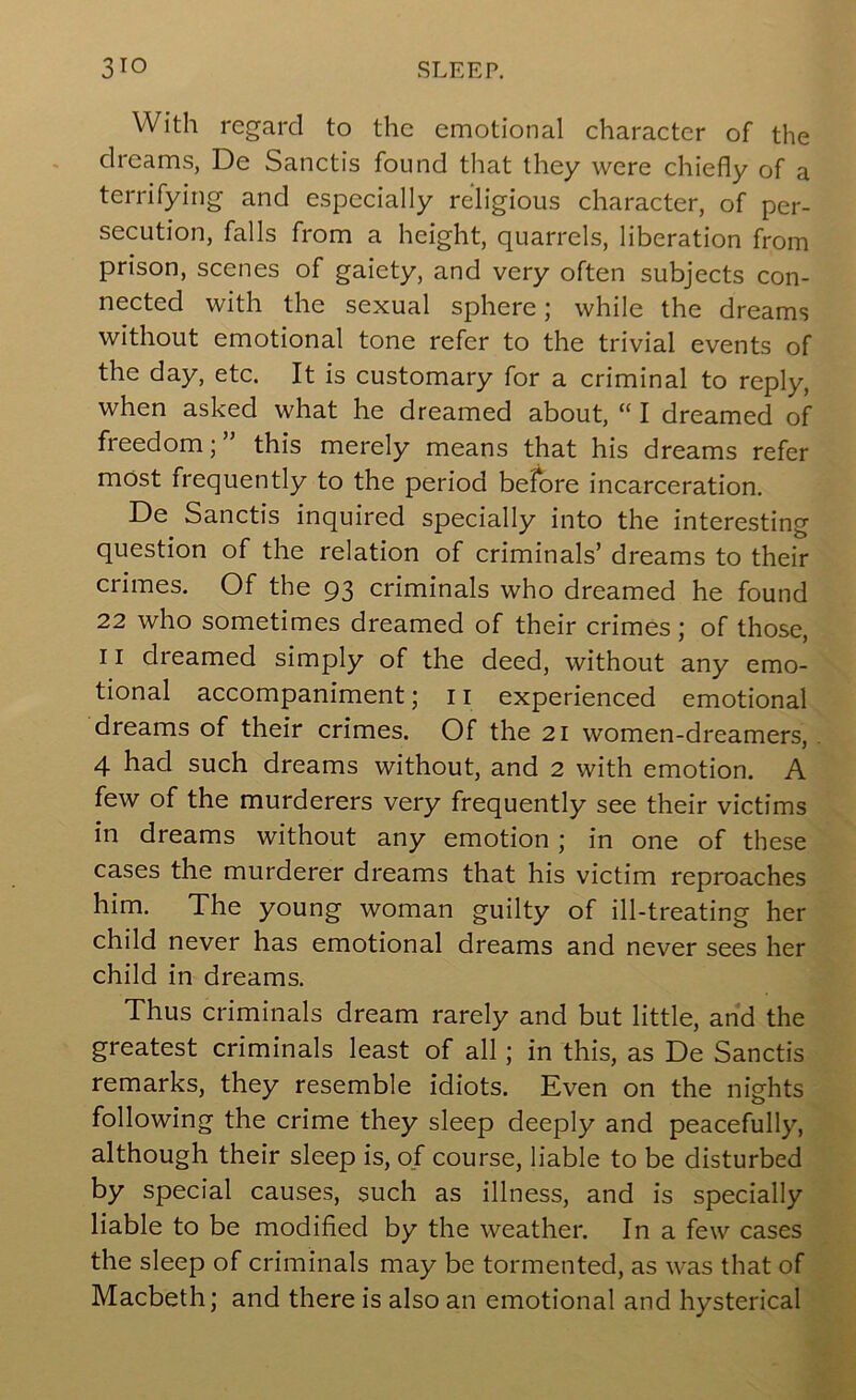 With regard to the emotional character of the dreams, De Sanctis found that they were chiefly of a terrifying and especially religious character, of per- secution, falls from a height, quarrels, liberation from prison, scenes of gaiety, and very often subjects con- nected with the sexual sphere; while the dreams without emotional tone refer to the trivial events of the day, etc. It is customary for a criminal to reply, when asked what he dreamed about, “ I dreamed of freedom; ” this merely means that his dreams refer most frequently to the period before incarceration. De Sanctis inquired specially into the interesting question of the relation of criminals’ dreams to their crimes. Of the 93 criminals who dreamed he found 22 who sometimes dreamed of their crimes ; of those, 11 dreamed simply of the deed, without any emo- tional accompaniment; 11 experienced emotional dreams of their crimes. Of the 21 women-dreamers, 4 had such dreams without, and 2 with emotion. A few of the murderers very frequently see their victims in dreams without any emotion j in one of these cases the murderer dreams that his victim reproaches him. The young woman guilty of ill-treating her child never has emotional dreams and never sees her child in dreams. Thus criminals dream rarely and but little, and the greatest criminals least of all; in this, as De Sanctis remarks, they resemble idiots. Even on the nights following the crime they sleep deeply and peacefully, although their sleep is, of course, liable to be disturbed by special causes, such as illness, and is specially liable to be modified by the weather. In a few cases the sleep of criminals may be tormented, as was that of Macbeth; and there is also an emotional and hysterical