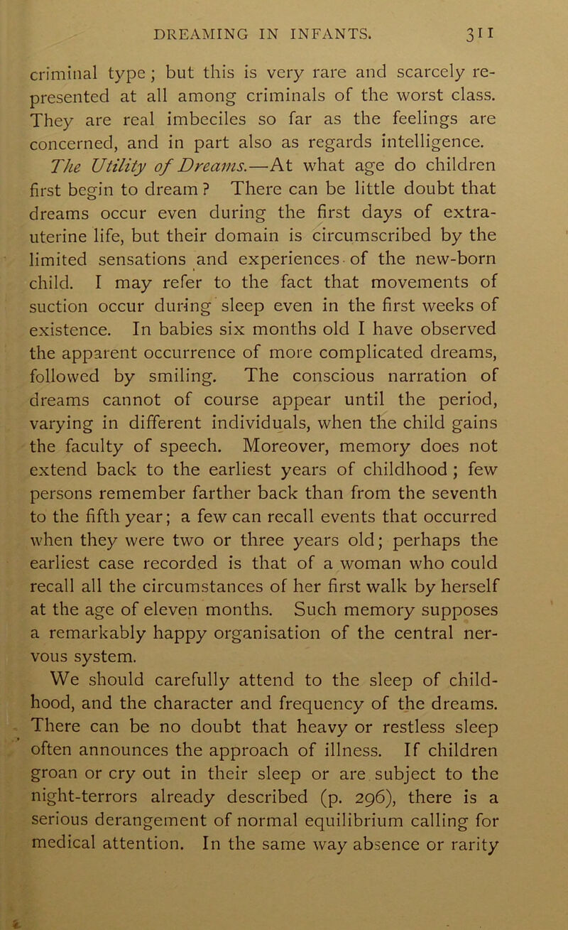 criminal type ; but this is very rare and scarcely re- presented at all among criminals of the worst class. They are real imbeciles so far as the feelings are concerned, and in part also as regards intelligence. The Utility of Dreams.—At what age do children first begin to dream ? There can be little doubt that dreams occur even during the first days of extra- uterine life, but their domain is circumscribed by the limited sensations and experiences-of the new-born child. I may refer to the fact that movements of suction occur during sleep even in the first weeks of existence. In babies six months old I have observed the apparent occurrence of more complicated dreams, followed by smiling. The conscious narration of dreams cannot of course appear until the period, varying in different individuals, when the child gains the faculty of speech. Moreover, memory does not extend back to the earliest years of childhood ; few persons remember farther back than from the seventh to the fifth year; a few can recall events that occurred when they were two or three years old; perhaps the earliest case recorded is that of a woman who could recall all the circumstances of her first walk by herself at the age of eleven months. Such memory supposes a remarkably happy organisation of the central ner- vous system. We should carefully attend to the sleep of child- hood, and the character and frequency of the dreams. There can be no doubt that heavy or restless sleep often announces the approach of illness. If children groan or cry out in their sleep or are subject to the night-terrors already described (p. 296), there is a serious derangement of normal equilibrium calling for medical attention. In the same way absence or rarity