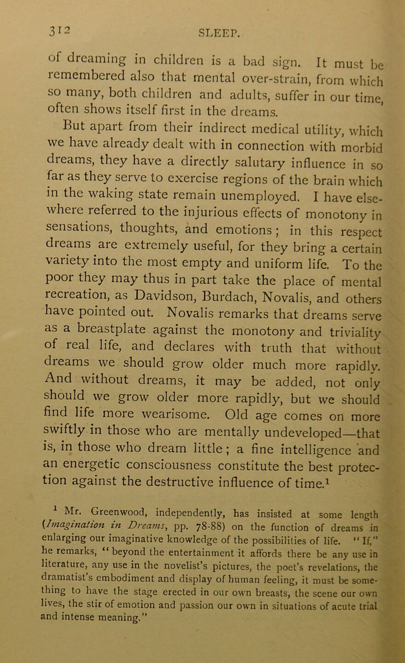 of dreaming in children is a bad sign. It must be remembered also that mental over-strain, from which so many, both children and adults, suffer in our time, often shows itself first in the dreams. But apart from their indirect medical utility, which we have already dealt with in connection with morbid dreams, they have a directly salutary influence in so far as they serve to exercise regions of the brain which in the waking state remain unemployed. I have else- where referred to the injurious effects of monotony in sensations, thoughts, and emotions j in this respect dreams are extremely useful, for they bring a certain variety into the most empty and uniform life. To the poor they may thus in part take the place of mental recreation, as Davidson, Burdach, Novalis, and others have pointed out. Novalis remarks that dreams serve as a breastplate against the monotony and triviality of real life, and declares with truth that without dreams we should grow older much more rapidly. And without dreams, it may be added, not only should we grow older more rapidly, but we should find life more wearisome. Old age comes on more swiftly in those who are mentally undeveloped—that is, in those who dream little; a fine intelligence and an energetic consciousness constitute the best protec- tion against the destructive influence of time.^ ^ Mr. Greenwood, independently, has insisted at some length {Itnagmation hi Dreams, pp. 78-88) on the function of dreams in enlarging our imaginative knowledge of the possibilities of life.  If,” he remarks, “ beyond the entertainment it affords there be any use in literature, any use in the novelist’s pictures, the poet’s revelations, the dramatists embodiment and display of human feeling, it must be some- thing to have the stage erected in our own breasts, the scene our own lives, the stir of emotion and passion our own in situations of acute trial and intense meaning.”